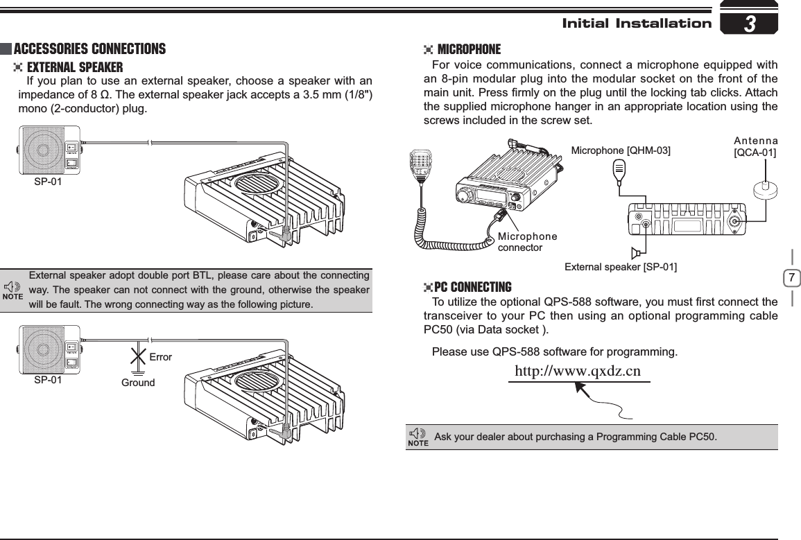 73SP-01SP-01 GroundMicrophone connectorMicrophone [QHM-03] Antenna [QCA-01]External speaker [SP-01]ErrorIUUQXXXRYE[DOInitial Installation External Speaker MicrophonePC ConnectingIf you plan to use an external speaker, choose a speaker with an LPSHGDQFHRIȍ7KHH[WHUQDOVSHDNHUMDFNDFFHSWVDPPmono (2-conductor) plug.For voice communications, connect a microphone equipped with an 8-pin modular plug into the modular socket on the front of the PDLQXQLW3UHVV¿UPO\RQWKHSOXJXQWLOWKHORFNLQJWDEFOLFNV$WWDFKthe supplied microphone hanger in an appropriate location using the screws included in the screw set.7RXWLOL]HWKHRSWLRQDO436VRIWZDUH\RXPXVW¿UVWFRQQHFWWKHtransceiver to your PC then using an optional programming cable PC50 (via Data socket ).Please use QPS-588 software for programming.External speaker adopt double port BTL, please care about the connecting way. The speaker can not connect with the ground, otherwise the speaker will be fault. The wrong connecting way as the following picture.Ask your dealer about purchasing a Programming Cable PC50.Accessories Connections