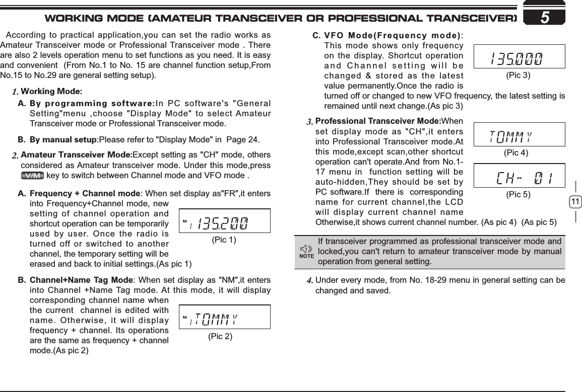 11)UHTXHQF\&amp;KDQQHOPRGHA. : When set display as&quot;FR&quot;,it enters into Frequency+Channel mode, new setting of channel operation and shortcut operation can be temporarily used by user. Once the radio is turned off or switched to another channel, the temporary setting will be erased and back to initial settings.(As pic 1)&amp;KDQQHO1DPH7DJ0RGHB. : When set display as &quot;NM&quot;,it enters into Channel +Name Tag mode. At this mode, it will display corresponding channel name when the current  channel is edited with name. Otherwise, it will display frequency + channel. Its operations are the same as frequency + channel mode.(As pic 2)5According to practical application,you can set the radio works as Amateur Transceiver mode or Professional Transceiver mode . There are also 2 levels operation menu to set functions as you need. It is easy and convenient  (From No.1 to No. 15 are channel function setup,From No.15 to No.29 are general setting setup).8PSLJOH.PEF1.#ZQSPHSBNNJOHTPGUXBSF&quot; In PC software&apos;s &quot;General Setting&quot;menu ,choose &quot;Display Mode&quot; to select Amateur Transceiver mode or Professional Transceiver mode.#ZNBOVBMTFUVQ# :Please refer to &quot;Display Mode&quot; in  Page 24.&quot;NBUFVS5SBOTDFJWFS.PEF2. Except setting as &quot;CH&quot; mode, others considered as Amateur transceiver mode. Under this mode,press  key to switch between Channel mode and VFO mode . Professional Transceiver Mode3. When set display mode as &quot;CH&quot;,it enters into Professional Transceiver mode.At this mode,except scan,other shortcut operation can&apos;t operate.And from No.1-17 menu in  function setting will be auto-hidden,They should be set by PC software.If  there is  corresponding name for current channel,the LCD will display current channel name Otherwise,it shows current channel number. (As pic 4)  (As pic 5) Under every mode, from No. 18-29 menu in 4. general setting can be changed and saved.9)20RGH)UHTXHQF\PRGHC. :This mode shows only frequency on the display. Shortcut operation and Channel setting will be changed &amp; stored as the latest value permanently.Once the radio is turned off or changed to new VFO frequency, the latest setting is remained until next change.(As pic 3)If transceiver programmed as professional transceiver mode and locked,you can&apos;t return to amateur transceiver mode by manual operation from general setting.(Pic 1)(Pic 2)(Pic 4)(Pic 5)(Pic 3)WORKING MODE (AMATEUR TRANSCEIVER OR PROFESSIONAL TRANSCEIVER)