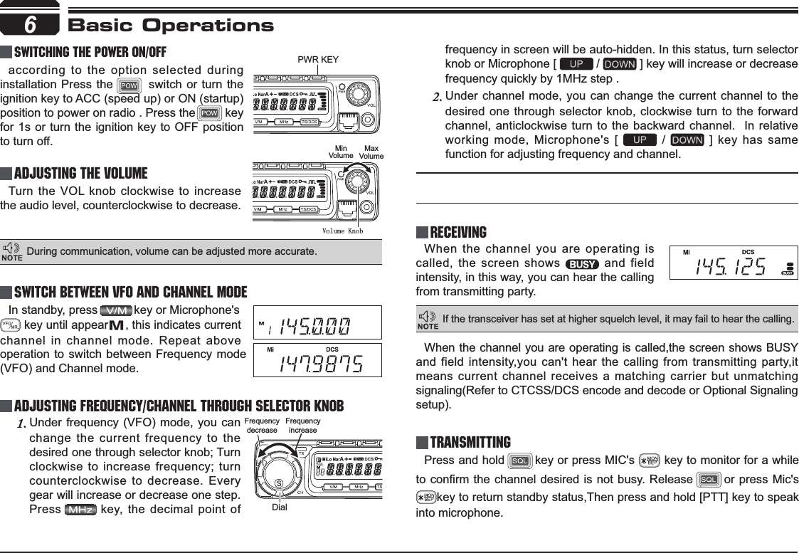 In standby, press           key or Microphone&apos;s         key until appear     , this indicates current channel in channel mode. Repeat above 6PWR KEYDialFrequencydecreaseFrequencyincreaseVolume KnobMinVolumeMaxVolumeBasic OperationsSwitching The Power On/OffAdjusting The Volume Switch between VFO and Channel modeAdjusting Frequency/Channel THROUGH SELECTOR KNOBReceivingaccording to the option selected during installation Press the        switch or turn the ignition key to ACC (speed up) or ON (startup) position to power on radio . Press the         key for 1s or turn the ignition key to OFF position to turn off.When the channel you are operating is called, the screen shows   and field intensity, in this way, you can hear the calling from transmitting party.Under frequency (VFO) mode, you can 1.change the current frequency to the desired one through selector knob; Turn clockwise to increase frequency; turn counterclockwise to decrease. Every gear will increase or decrease one step. Press key, the decimal point of Turn the VOL knob clockwise to increase the audio level, counterclockwise to decrease. During communication, volume can be adjusted more accurate.If the transceiver has set at higher squelch level, it may fail to hear the calling.operation to switch between Frequency mode (VFO) and Channel mode.frequency in screen will be auto-hidden. In this status, turn selector knob or Microphone [   /   ] key will increase or decrease frequency quickly by 1MHz step .Under channel mode, you can change the current channel to the 2.desired one through selector knob, clockwise turn to the forward channel, anticlockwise turn to the backward channel.  In relative working mode, Microphone&apos;s [   /   ] key has same function for adjusting frequency and channel.TransmittingPress and hold key or press MIC&apos;s   key to monitor for a while WRFRQ¿UPWKHFKDQQHOGHVLUHGLV QRWEXV\ Release or press Mic&apos;s key to return standby status,Then press and hold [PTT] key to speak into microphone.When the channel you are operating is called,the screen shows BUSY and field intensity,you can&apos;t hear the calling from transmitting party,it means current channel receives a matching carrier but unmatching signaling(Refer to CTCSS/DCS encode and decode or Optional Signaling setup).