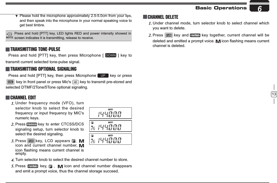 13Basic OperationsTransmitting Tone-PulseTransmitting OPTIONAL SIGNALING Press and hold [PTT] key, then press Microphone [   ] key to transmit current selected tone-pulse signal. Press and hold [PTT] key, then press Microphone   key or press  key in front panel or press Mic&apos;s   key to transmit pre-stored and selected DTMF/2Tone/5Tone optional signaling.Channel EditChannel DeleteUnder frequency mode (VFO), turn 1.selector knob to select the desired frequency or input frequency by MIC&apos;s numeric keys.Press2. key to enter CTCSS/DCS signaling setup, turn selector knob to select the desired signaling.Press3. key, LCD appears  , icon and current channel number, LFRQÀDVKLQJPHDQVFXUUHQWFKDQQHO LVUnder channel mode, turn selector knob to select channel which 1.you want to delete.Press2. key and key together, current channel will be deleted and emitted a prompt voice.  LFRQÀDVKLQJPHDQVFXUUHQWchannel is deleted.empty.Turn selector knob to select the desired channel number to store.4.Press 5.  key,   ,    icon and channel number disappears and emit a prompt voice, thus the channel storage succeed.6Press and hold [PTT] key, LED lights RED and power intensity showed in screen indicates it is transmitting, release to receive.Please hold the microphone approximately 2.5-5.0cm from your lips ,and then speak into the microphone in your normal speaking voice to get best timbre.