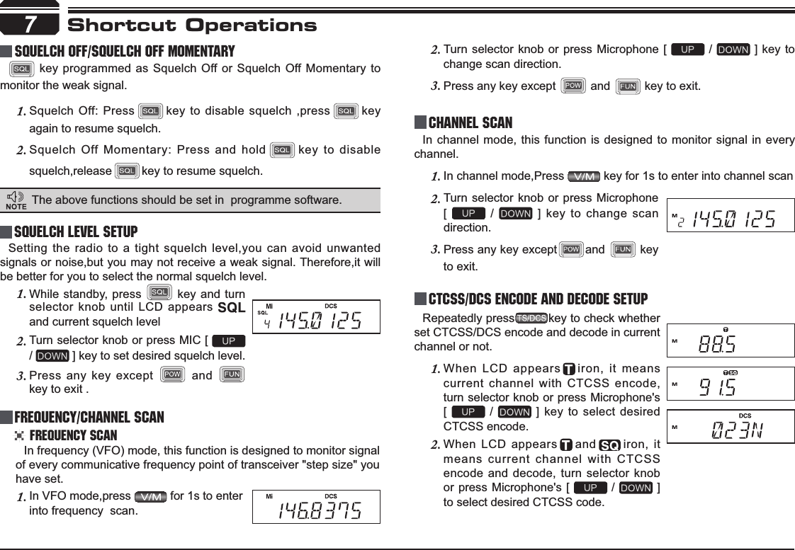 7Shortcut OperationsSquelch level SetupFrequency/Channel ScanChannel ScanCTCSS/DCS Encode and Decode setupSetting the radio to a tight squelch level,you can avoid unwanted signals or noise,but you may not receive a weak signal. Therefore,it will be better for you to select the normal squelch level.In frequency (VFO) mode, this function is designed to monitor signal of every communicative frequency point of transceiver &quot;step size&quot; you have set. In channel mode, this function is designed to monitor signal in every channel.In channel mode,Press 1.  key for 1s to enter into channel scan Repeatedly press key to check whether set CTCSS/DCS encode and decode in current channel or not.When LCD appears1. iron, it means current channel with CTCSS encode, turn selector knob or press Microphone&apos;s  [   /   ] key to select desired CTCSS encode.When LCD appears2. and iron, it means current channel with CTCSS encode and decode, turn selector knob or press Microphone&apos;s [   /   ] to select desired CTCSS code.While standby, press 1.  key and turn selector knob until LCD appears and current squelch levelTurn selector knob or press MIC [ 2./ ] key to set desired squelch level.Press any key except 3.  and key to exit . Frequency ScanIn VFO mode,press 1.  for 1s to enter into frequency  scan.Turn selector knob or press Microphone [ 2.  /   ] key to change scan direction.Press any key except 3.  and  key to exit.Turn selector knob or press Microphone  2.[ /   ] key to change scan direction.Press any key except3. and  key to exit.    squelch off/squelch off momeNTARY key programmed as Squelch Off or Squelch Off Momentary to monitor the weak signal.Squelch Off: Press1. key to disable squelch ,press key again to resume squelch.Squelch Off Momentary: Press and hold2. key to disable squelch,release key to resume squelch.The above functions should be set in  programme software.