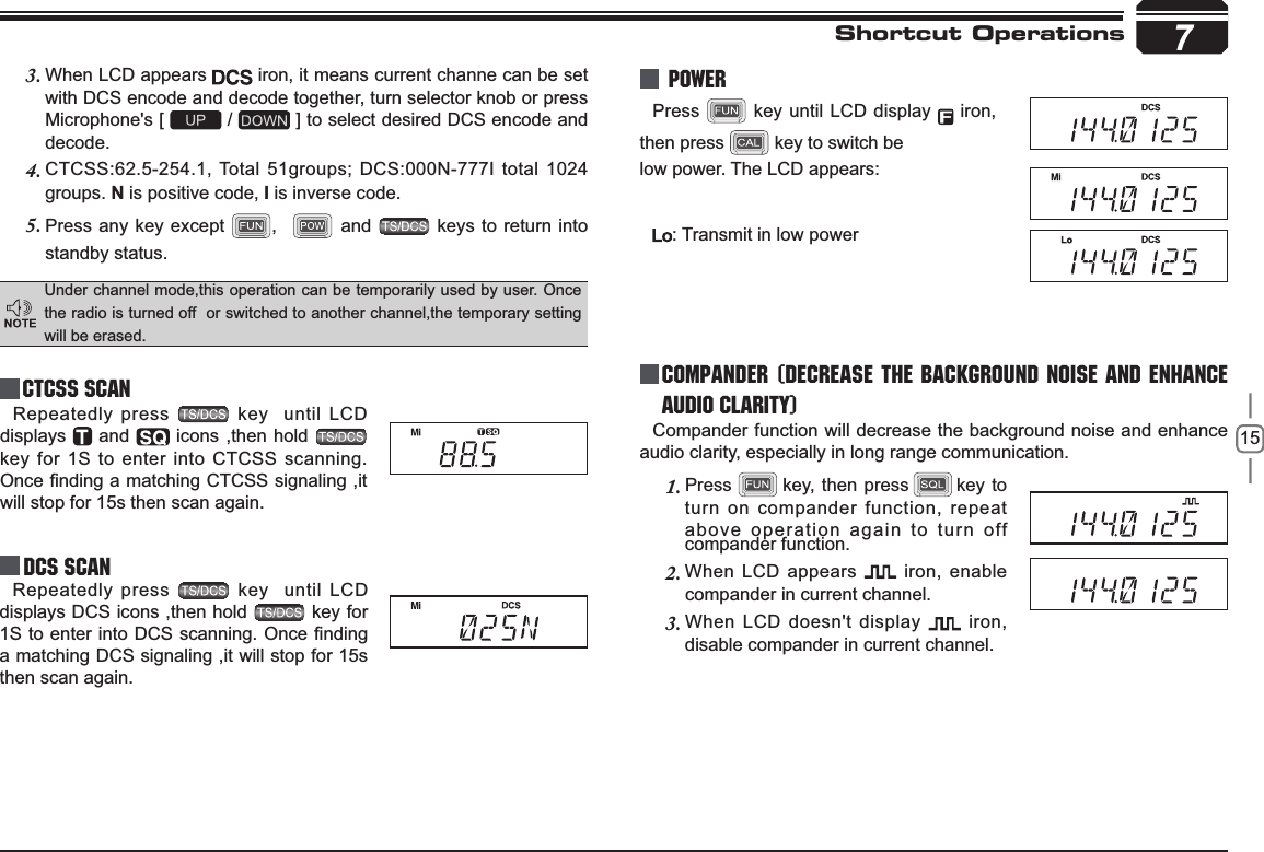 157Shortcut OperationsCTCSS SCANRepeatedly press   key  until LCD displays  and   icons ,then hold key for 1S to enter into CTCSS scanning. 2QFH¿QGLQJDPDWFKLQJ&amp;7&amp;66VLJQDOLQJLWwill stop for 15s then scan again.Under channel mode,this operation can be temporarily used by user. Once the radio is turned off  or switched to another channel,the temporary setting will be erased.When LCD appears 3.  iron, it means current channe can be set with DCS encode and decode together, turn selector knob or press Microphone&apos;s [   /   ] to select desired DCS encode and decode.CTCSS:62.5-254.1, Total 51groups; DCS:000N-777I total 1024 4.groups. N is positive code, , is inverse code.Press any key except 5. ,    and   keys to return into standby status.Repeatedly press   key  until LCD displays DCS icons ,then hold   key for 6WRHQWHULQWR&apos;&amp;6VFDQQLQJ2QFH¿QGLQJa matching DCS signaling ,it will stop for 15s then scan again.compander function.Press  key until LCD display   iron, then press   key to switch below power. The LCD appears:: Transmit in low powerCompander function will decrease the background noise and enhanceaudio clarity, especially in long range communication.Press1.        key, then press       key to turn on compander function, repeat above operation again to turn off  Power Compander (Decrease the background noise and ENHANCE AUDIO CLARITY)When LCD appears 2.  iron, enable compander in current channel.When LCD doesn&apos;t display 3.  iron, disable compander in current channel.DCS SCAN