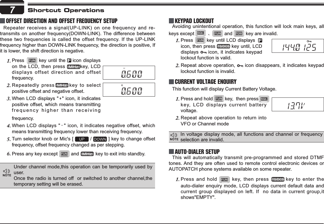 Press        key until LCD displays1.icon, then press          key until, LCD displays   icon, it indicates keypad lockout function is valid.This will automatically transmit pre-programmed and stored DTMF tones. And they are often used to remote control electronic devices or AUTOPATCH phone systems available on some repeater.Press and hold 1.  key, then press  key to enter the auto-dialer enquiry mode, LCD displays current default data and current group displayed on left. If  no data in current group,it shows&quot;EMPTY&quot;.Press and hold         key,  then press         1.key, LCD displays current battery voltage.Repeat above operation to return into 2.VFO or Channel modefrequency.When LCD displays &quot;  &quot; icon, it indicates negative offset, which 4.means transmitting frequency lower than receiving frequency.Turn selector knob or Mic&apos;s [ 5.  /   ] key to change offset frequency, offset frequency changed as per stepping.Press any key except 6.  and   key to exit into standby.Press       1. key until the    icon displays on the LCD, then press        key, LCD displays offset direction and offset frequency.Repeatedly press       key to select 2.positive offset and negative offset.When LCD displays &quot;  &quot; icon, it indicates 3.positive offset, which means transmitting frequency higher than receiving 7Repeater receives a signal(UP-LINK) on one frequency and re-transmits on another frequency(DOWN-LINK). The difference between these two frequencies is called the offset frequency. If the UP-LINK frequency higher than DOWN-LINK frequency, the direction is positive, If it is lower, the shift direction is negative.Avoiding unintentional operation, this function will lock main keys, all keys except ǃ and          key are invalid.Offset Direction and offset frequency setup KEYPAD LOCKOUTCurrent Voltage ENQUIRYAuto-Dialer SetupShortcut OperationsIn voltage display mode, all functions and channel or frequency selection are invalid.This function will display Current Battery Voltage.Repeat above operation, 2.  icon disappears, it indicates keypad lockout function is invalid.Under channel mode,this operation can be temporarily used by user. Once the radio is turned off  or switched to another channel,the temporary setting will be erased.