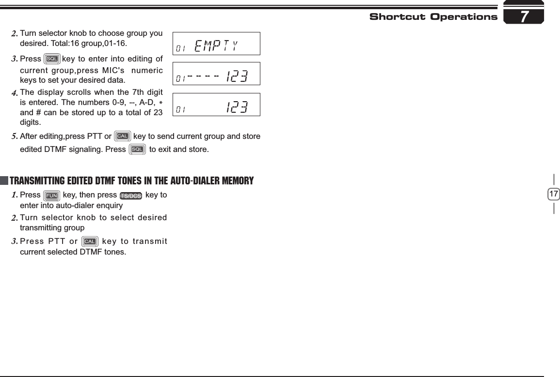 17Turn selector knob to choose group you 2.desired. Total:16 group,01-16.7Shortcut OperationsPress3. key to enter into editing of current group,press MIC&apos;s  numeric keys to set your desired data.The display scrolls when the 7th digit 4.is entered. The numbers 0-9, --, A-D, *and # can be stored up to a total of 23 digits.After editing,press PTT or5. key to send current group and store edited DTMF signaling. Press   to exit and store.Press1.  key, then press   key to enter into auto-dialer enquiryTurn selector knob to select desired 2.transmitting groupPress PTT or3. key to transmit current selected DTMF tones.Transmitting Edited DTMF tones in the Auto-dialer memory