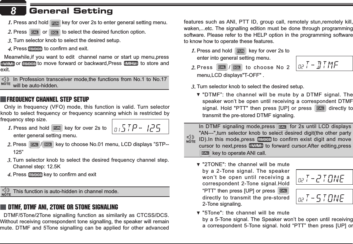 Channel step: 12.5K Press2. / key to choose No.01 menu, LCD displays ”STP--125”Turn selector knob to select the desired frequency channel step.3.Press4. NH\WRFRQ¿UPDQGH[LWPress and hold 1.  key for over 2s to enter general setting menu.Press and hold1. key for over 2s to enter general setting menu.Press2.  or   to select the desired function option.Turn selector knob to select the desired setup.3.Press4. WRFRQ¿UPDQGH[LWMeanwhile,if you want to edit  channel name or start up menu,pressor to move forward or backward,Press   to store and exit.Only in frequency (VFO) mode, this function is valid. Turn selector knob to select frequency or frequency scanning which is restricted by frequency step size.8General SettingFrequency Channel Step SetupThis function is auto-hidden in channel mode. DTMF, DTMF ANI, 2Tone or 5Tone SignalingDTMF/5Tone/2Tone signalling function as similarily as CTCSS/DCS. Without receiving correspondent tone signalling, the speaker will remain mute. DTMF and 5Tone signalling can be applied for other advanced features such as ANI, PTT ID, group call, remotely stun,remotely kill,waken,...etc. The signalling edition must be done through programming software. Please refer to the HELP option in the programming software to know how to operate these features.Press and hold 1.  key for over 2s to enter into general setting menu.Press 2. / to choose No 2 menu,LCD displays&quot;T-OFF&quot; .Turn selector knob to 3. select the desired setup.&quot;DTMF”: the channel will be mute by a DTMF signal. The  speaker won’t be open until receiving a correspondent DTMF signal. Hold &quot;PTT&quot; then press [UP] or press  directly to transmit the pre-stored DTMF signaling. In Profession transceiver mode,the functions from No.1 to No.17 will be auto-hidden.In DTMF signaling mode,press for 2s until LCD displays &quot;AN---&quot;,turn selector knob to select desired digit(the other party ID).In this mode,press  to confirm exist digit and move cursor to next,press   to forward cursor.After editing,presskey to operate ANI call.&quot;2TONE&quot;: the channel will be mute  by a 2-Tone signal. The speaker won’t be open until receiving a correspondent 2-Tone signal.Hold “PTT” then press [UP] or press directly to transmit the pre-stored 2-Tone signaling.&quot;5Tone&quot;: the channel will be mute  by a 5-Tone signal. The Speaker won’t be open until receiving a correspondent 5-Tone signal. hold “PTT” then press [UP] or 