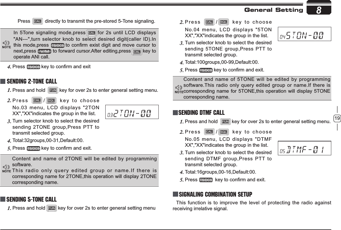 198Sending 5-Tone CallPress2. / key to choose No.04 menu, LCD displays &quot;5TON XX&quot;,&quot;XX&quot;indicates the group in the list.Turn selector knob to select the desired 3.sending 5TONE group,Press PTT to transmit selected group. Total:100groups,00-99,Default:00.4.Press5. NH\WRFRQ¿UPDQGH[LWGeneral SettingContent and name of 5TONE will be edited by programming software.This radio only query edited group or name.If there is corresponding name for 5TONE,this operation will display 5TONE corresponding name.Press directly to transmit the pre-stored 5-Tone signaling.In 5Tone signaling mode,press for 2s until LCD displays &quot;AN---&quot;,turn selector knob to select desired digit(caller ID).In this mode,press  WRFRQ¿UPH[LVWGLJLW DQGPRYHFXUVRUWRnext,press  to forward cursor.After editing,press key to operate ANI call.Press4. NH\WRFRQ¿UPDQGH[LWSending 2-Tone CallPress and hold 1. key for over 2s to enter general setting menu.Press2. / key to choose No.03 menu, LCD displays &quot;2TON XX&quot;,&quot;XX&quot;indicates the group in the list.Turn selector knob to select the desired 3.sending 2TONE group,Press PTT to transmit selected group. Total:32groups,00-31,Default:00.4.Press5. NH\WRFRQ¿UPDQGH[LWContent and name of 2TONE will be edited by programming software.This radio only query edited group or name.If there is corresponding name for 2TONE,this operation will display 2TONE corresponding name.Press and hold1. key for over 2s to enter general setting menuSending DTMF callPress and hold 1. key for over 2s to enter general setting menu.Press2. / key to choose No.05 menu, LCD displays &quot;DTMF XX&quot;,&quot;XX&quot;indicates the group in the list.Turn selector knob to select the desired 3.sending DTMF group,Press PTT to transmit selected group. Total:16groups,00-16,Default:00.4.Press5. NH\WRFRQ¿UPDQGH[LWSignaling Combination setupThis function is to improve the level of protecting the radio against receiving irrelative signal. 