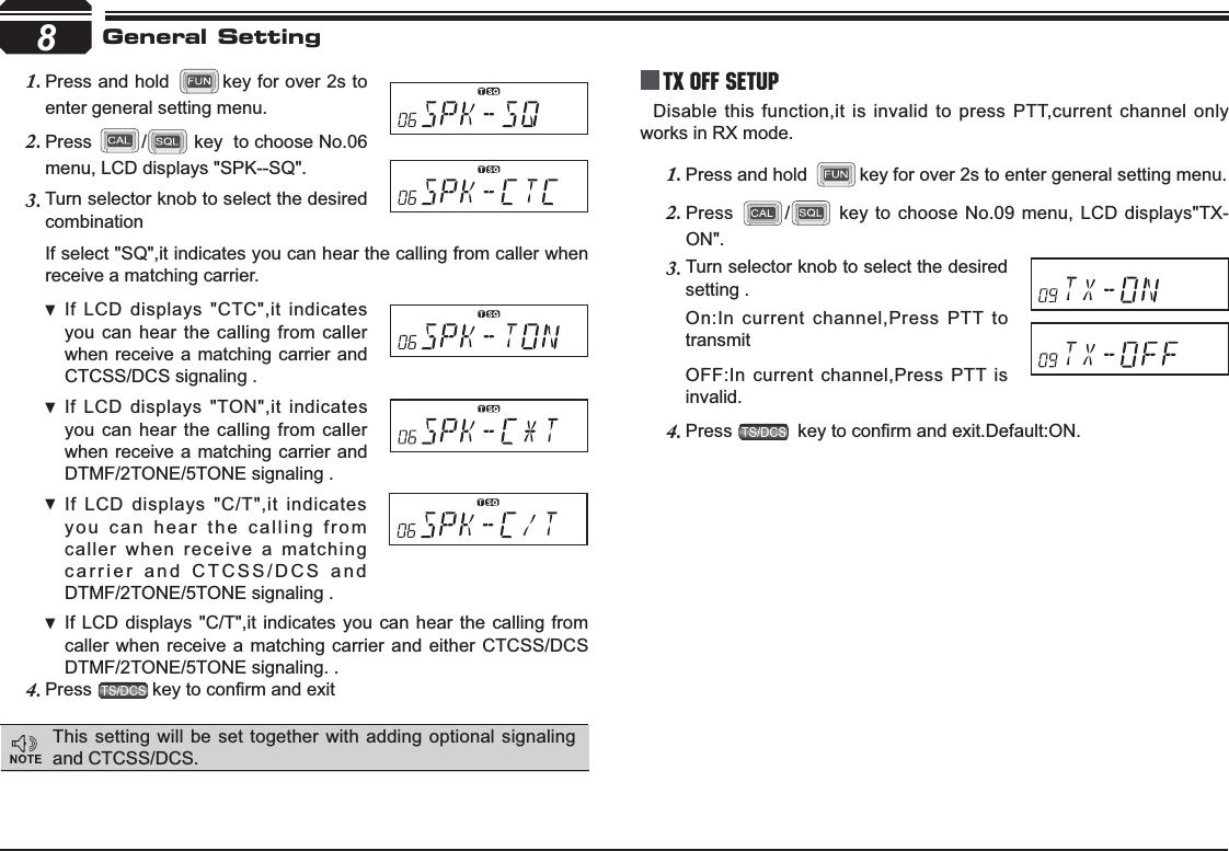 8Turn selector knob to select the desired 3.combinationIf select &quot;SQ&quot;,it indicates you can hear the calling from caller when receive a matching carrier.If LCD displays &quot;CTC&quot;,it indicates  you can hear the calling from caller when receive a matching carrier and CTCSS/DCS signaling .If LCD displays &quot;TON&quot;,it indicates  you can hear the calling from caller when receive a matching carrier and  DTMF/2TONE/5TONE signaling .If LCD displays &quot;C/T&quot;,it indicates  you can hear the calling from caller when receive a matching carrier and CTCSS/DCS and DTMF/2TONE/5TONE signaling .If LCD displays &quot;C/T&quot;,it indicates you can hear the calling from  caller when receive a matching carrier and either CTCSS/DCS  DTMF/2TONE/5TONE signaling. .Press4. NH\WRFRQ¿UPDQGH[LWTX OFF SETUPDisable this function,it is invalid to press PTT,current channel only works in RX mode.Press and hold 1. key for over 2s to enter general setting menu.Press2. / key to choose No.09 menu, LCD displays&quot;TX-ON&quot;.Turn selector knob to select the desired 3.setting .On:In current channel,Press PTT to transmitOFF:In current channel,Press PTT is invalid.Press4. NH\WRFRQ¿UPDQGH[LW&apos;HIDXOW21General SettingPress and hold 1. key for over 2s to enter general setting menu.Press2. / key  to choose No.06 menu, LCD displays &quot;SPK--SQ&quot;.This setting will be set together with adding optional signaling and CTCSS/DCS.
