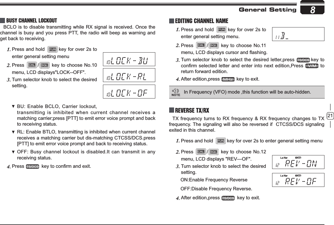 218Busy Channel LockoutBCLO is to disable transmitting while RX signal is received. Once the channel is busy and you press PTT, the radio will beep as warning and get back to receiving.Press and hold 1. key for over 2s to enter general setting menuPress2. / key to choose No.10 menu, LCD displays&quot;LOCK--OFF&quot;.Turn selector knob to select the desired 3.setting.BU: Enable  BCLO, Carrier lockout, transmitting is inhibited when current channel receives a matching carrier;press [PTT] to emit error voice prompt and back to receiving status.RL: Enable  BTLO, transmitting is inhibited when current channel receives a matching carrier but dis-matching CTCSS/DCS.press [PTT] to emit error voice prompt and back to receiving status.OFF: Busy channel lockout is disabled.It can transmit in any receiving status.Press4. NH\WRFRQ¿UPDQGH[LWPress and hold 1. key for over 2s to enter general setting menu.Press 2. / key to choose No.11 PHQX/&amp;&apos;GLVSOD\VFXUVRUDQGÀDVKLQJTurn selector knob to select the desired letter,press 3. key to FRQ¿UPVHOHFWHGOHWWHUDQGHQWHU LQWRQH[WHGLWLRQ3UHVV  to return forward edition.After edition,press 4.  key to exit.Reverse TX/RXGeneral SettingEditing Channel NAMEIn Frequency (VFO) mode ,this function will be auto-hidden.TX frequency turns to RX frequency &amp; RX frequency changes to TX frequency. The signaling will also be reversed if  CTCSS/DCS signaling exited in this channel.Press and hold 1. key for over 2s to enter general setting menuPress2. / key to choose No.12 menu, LCD displays &quot;REV—OF&quot;.Turn selector knob to select the desired 3.setting.      ON:Enable Frequency Reverse      OFF:Disable Frequency Reverse.After edition,press 4.  key to exit.
