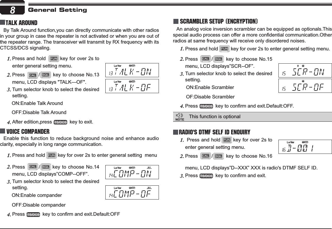 8Talk Around Press 2. /key to choose No.14 menu, LCD displays”COMP--OFF”.Turn selector knob to select the desired 3.setting.      ON:Enable companderOFF:Disable companderPress4. NH\WRFRQ¿UPDQGH[LW&apos;HIDXOW2))Scrambler setup (Encryption)An analog voice inversion scrambler can be equipped as optionals.This VSHFLDODXGLRSURFHVVFDQRIIHUDPRUHFRQ¿GHQWLDOFRPPXQLFDWLRQ2WKHUradios at same frequency will receive only disordered noises.menu, LCD displays”D--XXX” XXX is radio&apos;s DTMF SELF ID. Press3. NH\WRFRQ¿UPDQGH[LWGeneral SettingBy Talk Around function,you can directly communicate with other radios in your group in case the repeater is not activated or when you are out of the repeater range. The transceiver will transmit by RX frequency with its CTCSS/DCS signaling.Press and hold 1. key for over 2s to enter general setting menu.Press2. / key to choose No.13 menu, LCD displays &quot;TALK—OF&quot;.Turn selector knob to select the desired 3.setting.      ON:Enable Talk Around         OFF:Disable Talk AroundAfter edition,press 4.  key to exit.Voice Compander Enable this function to reduce background noise and enhance audio clarity, especially in long range communication.Press and hold1. key for over 2s to enter general setting  menuRadio&apos;s DTMF SELF ID ENQUIRYThis function is optional  Press and hold1. key for over 2s to enter general setting menu.Press2. / key to choose No.16 Press and hold1. key for over 2s to enter general setting menu.Press2. / key to choose No.15 menu, LCD displays”SCR--OF”.Turn selector knob to select the desired 3.setting.       ON:Enable Scrambler       OF:Disable ScramblerPress4. NH\WRFRQ¿UPDQGH[LW&apos;HIDXOW2))