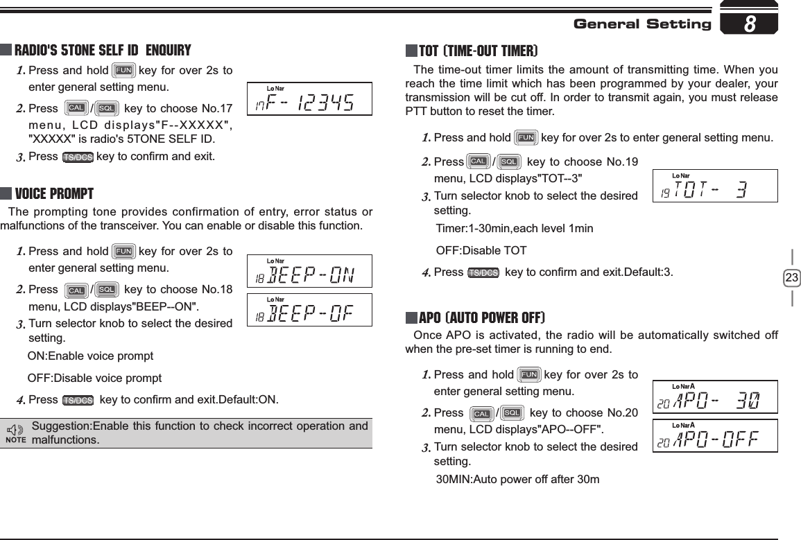 238Radio&apos;s 5TONE SELF ID  ENQUIRYPress and hold1. key for over 2s to enter general setting menu.Press2. / key to choose No.17 menu, LCD displays&quot;F--XXXXX&quot;, &quot;XXXXX&quot; is radio&apos;s 5TONE SELF ID. Press3. NH\WRFRQ¿UPDQGH[LWVoice PromptThe prompting tone provides confirmation of entry, error status or malfunctions of the transceiver. You can enable or disable this function.Press and hold1. key for over 2s to enter general setting menu.Press2. / key to choose No.18 menu, LCD displays&quot;BEEP--ON&quot;.Turn selector knob to select the desired 3.setting.      ON:Enable voice prompt      OFF:Disable voice promptPress4. NH\WRFRQ¿UPDQGH[LW&apos;HIDXOW21TOT (Time-out timer)The time-out timer limits the amount of transmitting time. When you reach the time limit which has been programmed by your dealer, your transmission will be cut off. In order to transmit again, you must release PTT button to reset the timer.Press and hold1. key for over 2s to enter general setting menu.Press2. / key to choose No.19 menu, LCD displays&quot;TOT--3&quot;Turn selector knob to select the desired 3.setting.       Timer:1-30min,each level 1min       OFF:Disable TOTPress4. NH\WRFRQ¿UPDQGH[LW&apos;HIDXOWAPO (Auto power off)Once APO is activated, the radio will be automatically switched off when the pre-set timer is running to end.Press and hold1. key for over 2s to enter general setting menu.Press2. / key to choose No.20 menu, LCD displays&quot;APO--OFF&quot;.Turn selector knob to select the desired 3.setting.       30MIN:Auto power off after 30mGeneral SettingSuggestion:Enable this function to check incorrect operation and malfunctions.