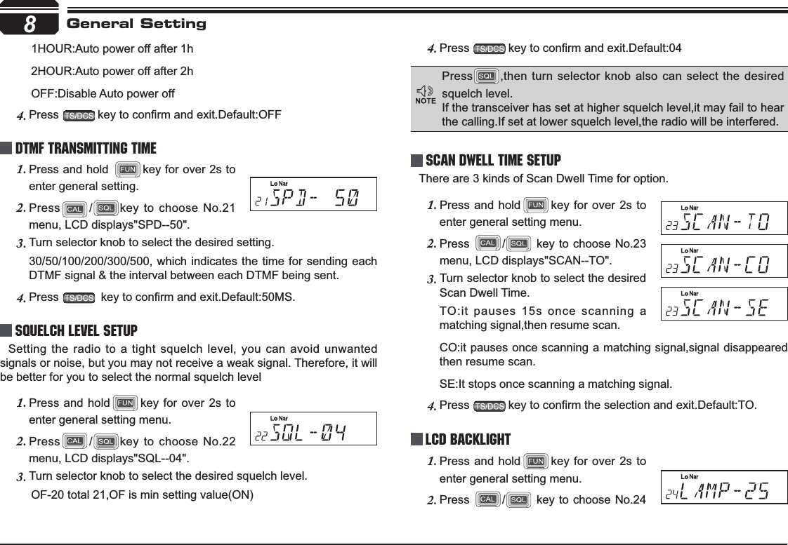 8       1HOUR:Auto power off after 1h       2HOUR:Auto power off after 2h       OFF:Disable Auto power offPress4. NH\WRFRQ¿UPDQGH[LW&apos;HIDXOW2))DTMF Transmitting TimePress and hold 1. key for over 2s to enter general setting.Press2. /key to choose No.21 menu, LCD displays&quot;SPD--50&quot;.Turn selector knob to select the desired setting. 3.30/50/100/200/300/500, which indicates the time for sending each DTMF signal &amp; the interval between each DTMF being sent.Press4. NH\WRFRQ¿UPDQGH[LW&apos;HIDXOW06Squelch level SetupSetting the radio to a tight squelch level, you can avoid unwanted signals or noise, but you may not receive a weak signal. Therefore, it will be better for you to select the normal squelch levelPress and hold1. key for over 2s to enter general setting menu.Press2. /key to choose No.22 menu, LCD displays&quot;SQL--04&quot;.Turn selector knob to select the desired squelch level.3.       OF-20 total 21,OF is min setting value(ON)Press4. NH\WRFRQ¿UPDQGH[LW&apos;HIDXOWScan Dwell Time SetupThere are 3 kinds of Scan Dwell Time for option.Press and hold1. key for over 2s to enter general setting menu.Press2. / key to choose No.23 menu, LCD displays&quot;SCAN--TO&quot;.Turn selector knob to select the desired 3.Scan Dwell Time.TO:it pauses 15s once scanning a matching signal,then resume scan.CO:it pauses once scanning a matching signal,signal disappeared then resume scan.SE:It stops once scanning a matching signal.Press4. NH\WRFRQ¿UPWKHVHOHFWLRQDQGH[LW&apos;HIDXOW72LCD BacklightPress and hold1. key for over 2s to enter general setting menu.Press2. / key to choose No.24 General SettingPress ,then turn selector knob also can select the desired squelch level.If the transceiver has set at higher squelch level,it may fail to hear the calling.If set at lower squelch level,the radio will be interfered. 
