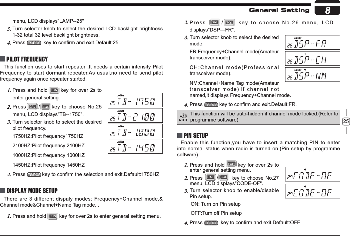 258menu, LCD displays&quot;LAMP--25&quot;Turn selector knob to select the desired LCD backlight brightness 3.1-32 total 32 level backlight brightness.Press4. NH\WRFRQ¿UPDQGH[LW&apos;HIDXOWPilot FrequencyThis function uses to start repeater .It needs a certain intensity Pilot Frequency to start dormant repeater.As usual,no need to send pilot frequency again once repeater started.Press and hold1. key for over 2s to enter general setting. Press2. /key to choose No.25 menu, LCD displays&quot;TB--1750&quot;.Turn selector knob to select the desired 3.pilot frequency.1750HZ:Pilot frequency1750HZ2100HZ:Pilot frequency 2100HZ1000HZ:Pilot frequency 1000HZ1450HZ:Pilot frequency 1450HZPress4. NH\WRFRQ¿UPWKHVHOHFWLRQDQGH[LW&apos;HIDXOW+=Display Mode SetupThere are 3 different dispaly modes: Frequency+Channel mode,&amp; Channel mode&amp;Channel+Name Tag mode, .Press and hold1. key for over 2s to enter general setting menu.Press 2. / key to choose No.26 menu, LCD displays&quot;DSP—FR&quot;.Turn selector knob to select the desired 3.mode.FR:Frequency+Channel mode(Amateur transceiver mode).CH:Channel mode(Professional transceiver mode).NM:Channel+Name Tag mode(Amateur transceiver mode),if channel not named,it displays Frequency+Channel mode.Press4. NH\WRFRQ¿UPDQGH[LW&apos;HIDXOW)5PIN Setup Enable this function,you have to insert a matching PIN to enter into normal status when radio is turned on.(Pin setup by programme software).Press and hold1. key for over 2s to enter general setting menu.Press2. / key to choose No.27 menu, LCD displays&quot;CODE-OF&quot;.Turn selector knob to enable/disable 3.Pin setup.  ON: Turn on Pin setup  OFF:Turn off Pin setupPress4. NH\WRFRQ¿UPDQGH[LW&apos;HIDXOW2))This function will be auto-hidden if channel mode locked.(Refer to programme software)General Setting