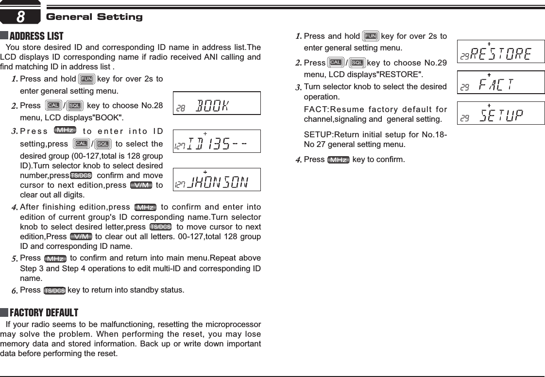 8Address list You store desired ID and corresponding ID name in address list.The LCD displays ID corresponding name if radio received ANI calling and ¿QGPDWFKLQJ,&apos;LQDGGUHVVOLVWFactory DefaultIf your radio seems to be malfunctioning, resetting the microprocessor may solve the problem. When performing the reset, you may lose memory data and stored information. Back up or write down important data before performing the reset.General SettingPress and hold1. key for over 2s to enter general setting menu.Press2. /key to choose No.29 menu, LCD displays&quot;RESTORE&quot;.Turn selector knob to select the desired 3.operation.FACT:Resume factory default for  channel,signaling and  general setting.SETUP:Return initial setup for No.18-No 27 general setting menu.Press4. NH\WRFRQ¿UPPress and hold1. key for over 2s to enter general setting menu.Press2. / key to choose No.28 menu, LCD displays&quot;BOOK&quot;.Press3.  to enter into ID setting,press / to select the desired group (00-127,total is 128 group ID).Turn selector knob to select desired number,press FRQ¿UPDQGPRYHcursor to next edition,press   to clear out all digits.After finishing edition,press 4.  to confirm and enter into edition of current group&apos;s ID corresponding name.Turn selector knob to select desired letter,press   to move cursor to next edition,Press  to clear out all letters. 00-127,total 128 groupID and corresponding ID name.Press5. WRFRQ¿UPDQGUHWXUQLQWR PDLQPHQX5HSHDWDERYHStep 3 and Step 4 operations to edit multi-ID and corresponding ID name.Press6. key to return into standby status.
