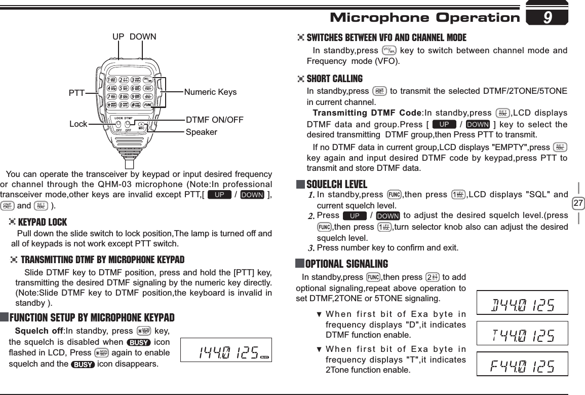 276TXHOFKRII:In standby, press   key, the squelch is disabled when   icon ÀDVKHGLQ/&amp;&apos;, Press   again to enable squelch and the   icon disappears.9You can operate the transceiver by keypad or input desired frequency or channel through the QHM-03 microphone (Note:In professional transceiver mode,other keys are invalid except PTT,[   /   ],   and   ).Keypad LockPull down the slide switch to lock position,The lamp is turned off and all of keypads is not work except PTT switch.Transmitting DTMF By Microphone KeyPAD Switches between VFO and channel mode In standby,press   key to switch between channel mode and Frequency mode (VFO).Short CallingIn standby,press   to transmit the selected DTMF/2TONE/5TONE in current channel.7UDQVPLWWLQJ&apos;70)&amp;RGH:In standby,press  ,LCD displays DTMF data and group.Press [   /   ] key to select the desired transmitting  DTMF group,then Press PTT to transmit.If no DTMF data in current group,LCD displays &quot;EMPTY&quot;,press key again and input desired DTMF code by keypad,press PTT to transmit and store DTMF data.Squelch LevelIn standby,press 1. ,then press  ,LCD displays &quot;SQL&quot; and current squelch level.Press2.  /   to adjust the desired squelch level.(press ,then press  ,turn selector knob also can adjust the desired squelch level.3UHVVQXPEHUNH\WRFRQ¿UPDQGH[LW3. Optional signalingIn standby,press  ,then press   to add optional signaling,repeat above operation to set DTMF,2TONE or 5TONE signaling.When first bit of Exa byte in  frequency displays &quot;D&quot;,it indicates DTMF function enable. When first bit of Exa byte in  frequency displays &quot;T&quot;,it indicates 2Tone function enable. Microphone Operation Slide DTMF key to DTMF position, press and hold the [PTT] key, transmitting the desired DTMF signaling by the numeric key directly.(Note:Slide DTMF key to DTMF position,the keyboard is invalid in standby ).Function Setup By Microphone KeypadPTTDOWNUPLockSpeakerNumeric KeysDTMF ON/OFF