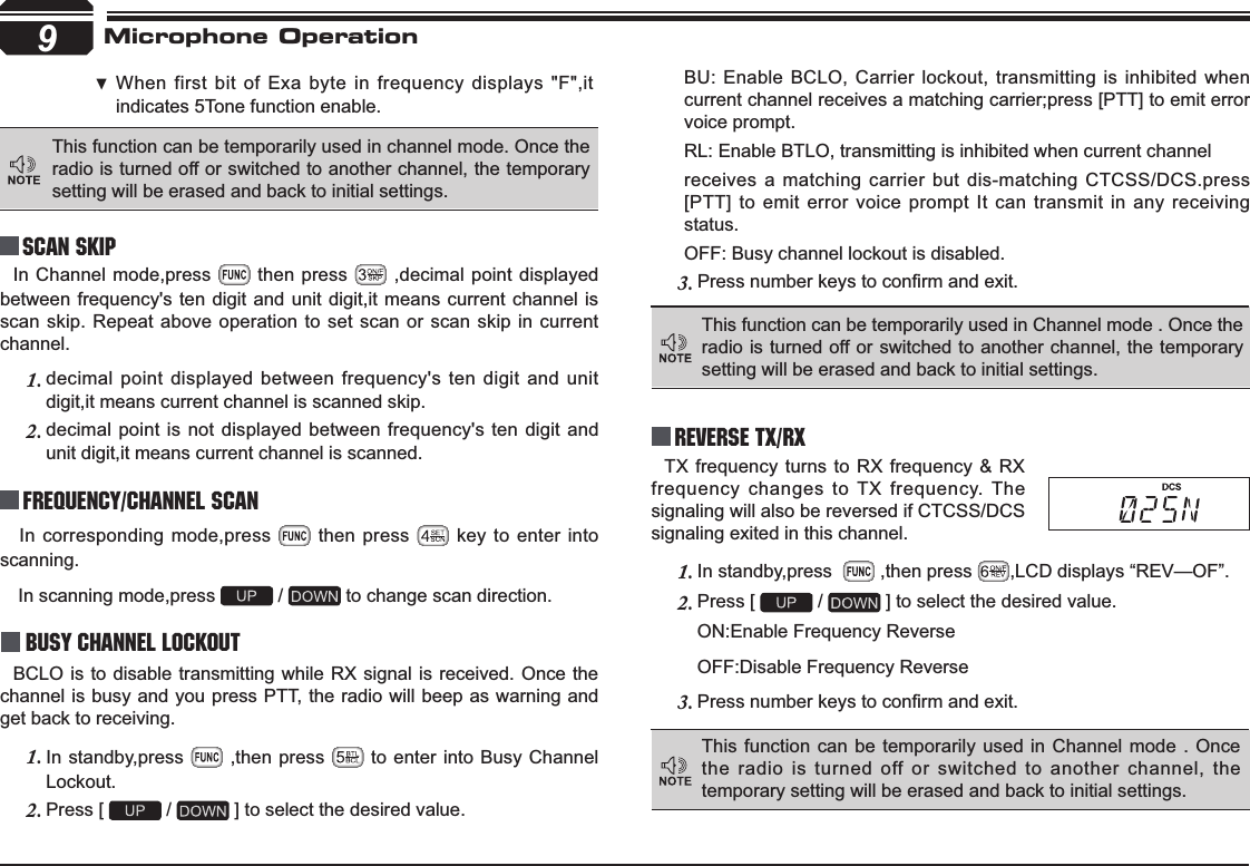 9Reverse TX/RXTX frequency turns to RX frequency &amp; RX frequency changes to TX frequency. The signaling will also be reversed if CTCSS/DCS signaling exited in this channel.In standby,press  1.  ,then press  ,LCD displays “REV—OF”.Press [ 2.  /   ] to select the desired value.ON:Enable Frequency ReverseOFF:Disable Frequency Reverse3UHVVQXPEHUNH\VWRFRQ¿UPDQGH[LW3.In corresponding mode,press   then press   key to enter into scanning. In scanning mode,press   /   to change scan direction.Busy Channel LockoutBCLO is to disable transmitting while RX signal is received. Once the channel is busy and you press PTT, the radio will beep as warning and get back to receiving.In standby,press 1.  ,then press   to enter into Busy Channel Lockout.Press [ 2.  /   ] to select the desired value.BU: Enable BCLO, Carrier lockout, transmitting is inhibited when current channel receives a matching carrier;press [PTT] to emit error voice prompt.RL: Enable BTLO, transmitting is inhibited when current channelreceives a matching carrier but dis-matching CTCSS/DCS.press [PTT] to emit error voice prompt It can transmit in any receiving status.OFF: Busy channel lockout is disabled.3UHVVQXPEHUNH\VWRFRQ¿UPDQGH[LW3.This function can be temporarily used in channel mode. Once the radio is turned off or switched to another channel, the temporary setting will be erased and back to initial settings. Frequency/Channel scan Scan Skip When first bit of Exa byte in frequency displays &quot;F&quot;,it  indicates 5Tone function enable.This function can be temporarily used in Channel mode . Once the radio is turned off or switched to another channel, the temporary setting will be erased and back to initial settings. This function can be temporarily used in Channel mode . Once the radio is turned off or switched to another channel, the temporary setting will be erased and back to initial settings. Microphone OperationIn Channel mode,press   then press   ,decimal point displayed between frequency&apos;s ten digit and unit digit,it means current channel is scan skip. Repeat above operation to set scan or scan skip in current channel.decimal point displayed between frequency&apos;s ten digit and unit 1.digit,it means current channel is scanned skip.decimal point is not displayed between frequency&apos;s ten digit and 2.unit digit,it means current channel is scanned.