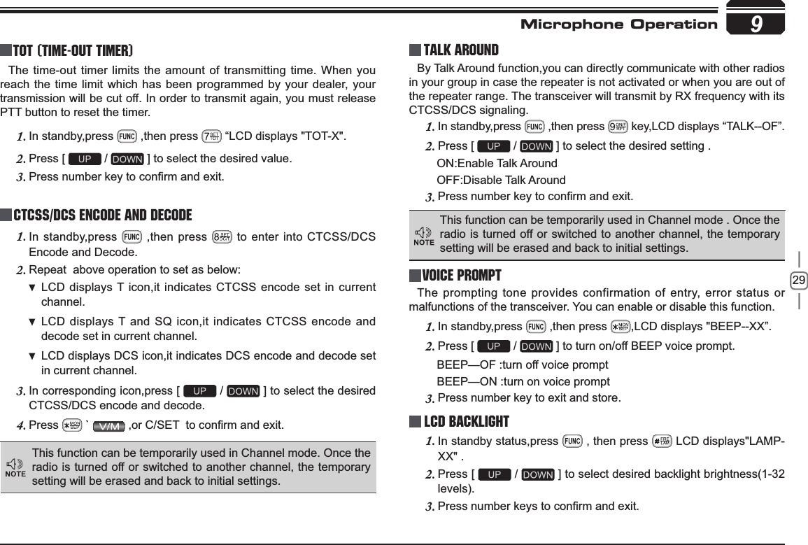 299TOT (Time-out timer)The time-out timer limits the amount of transmitting time. When you reach the time limit which has been programmed by your dealer, your transmission will be cut off. In order to transmit again, you must release PTT button to reset the timer.In standby,press 1.  ,then press   “LCD displays &quot;TOT-X&quot;. Press [ 2.  /   ] to select the desired value.3UHVVQXPEHUNH\WRFRQ¿UPDQGH[LW3.CTCSS/DCS Encode and DecodeIn standby,press 1.  ,then press   to enter into CTCSS/DCS Encode and Decode.Repeat  above operation to set as below:2.LCD displays T icon,it indicates CTCSS encode set in current  channel.LCD displays T and SQ icon,it indicates CTCSS encode and  decode set in current channel.LCD displays DCS icon,it indicates DCS encode and decode set  in current channel.In corresponding icon,press [ 3.  /   ] to select the desired CTCSS/DCS encode and decode.Press4.  `  RU&amp;6(7WRFRQ¿UPDQGH[LWTalk Around This function can be temporarily used in Channel mode. Once the radio is turned off or switched to another channel, the temporary setting will be erased and back to initial settings. By Talk Around function,you can directly communicate with other radios in your group in case the repeater is not activated or when you are out of the repeater range. The transceiver will transmit by RX frequency with its CTCSS/DCS signaling.In standby,press 1.  ,then press   key,LCD displays “TALK--OF”.Press [ 2.  /   ] to  select the desired setting .                                        ON:Enable Talk Around          OFF:Disable Talk Around3UHVVQXPEHUNH\WRFRQ¿UPDQGH[LW3.This function can be temporarily used in Channel mode . Once the radio is turned off or switched to another channel, the temporary setting will be erased and back to initial settings.Voice PromptThe prompting tone provides confirmation of entry, error status or malfunctions of the transceiver. You can enable or disable this function.In standby,press 1.  ,then press  ,LCD displays &quot;BEEP--XX”.Press [ 2.  /   ] to turn on/off BEEP voice prompt. BEEP—OF :turn off voice prompt BEEP—ON :turn on voice promptPress number key to exit and store.3.Microphone Operation LCD Backlight In standby status,press 1.  , then press   LCD displays&quot;LAMP-XX&quot; .Press [ 2.  /   ] to select desired backlight brightness(1-32 levels).3UHVVQXPEHUNH\VWRFRQ¿UPDQGH[LW3.