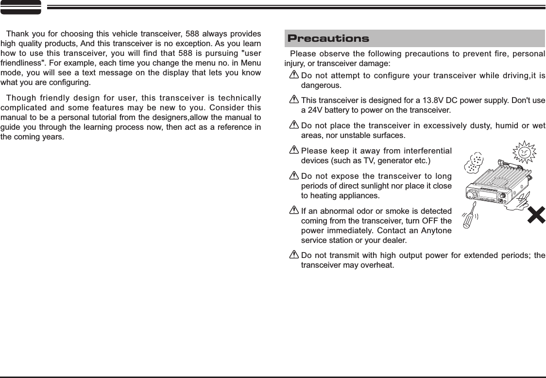 Thank you for choosing this vehicle transceiver, 588 always provides high quality products, And this transceiver is no exception. As you learn how to use this transceiver, you will find that 588 is pursuing &quot;user friendliness&quot;. For example, each time you change the menu no. in Menu mode, you will see a text message on the display that lets you know ZKDW\RXDUHFRQ¿JXULQJThough friendly design for user, this transceiver is technically complicated and some features may be new to you. Consider this manual to be a personal tutorial from the designers,allow the manual to guide you through the learning process now, then act as a reference in the coming years.Do not attempt to configure your transceiver while driving,it is dangerous.This transceiver is designed for a 13.8V DC power supply. Don&apos;t use a 24V battery to power on the transceiver.Do not place the transceiver in excessively dusty, humid or wet areas, nor unstable surfaces.Please keep it away from interferential devices (such as TV, generator etc.) Do not expose the transceiver to long periods of direct sunlight nor place it close to heating appliances.If an abnormal odor or smoke is detected coming from the transceiver, turn OFF the power immediately. Contact an Anytone service station or your dealer.Do not transmit with high output power for extended periods; the transceiver may overheat.Please observe the following precautions to prevent fire, personal injury, or transceiver damage:Precautions