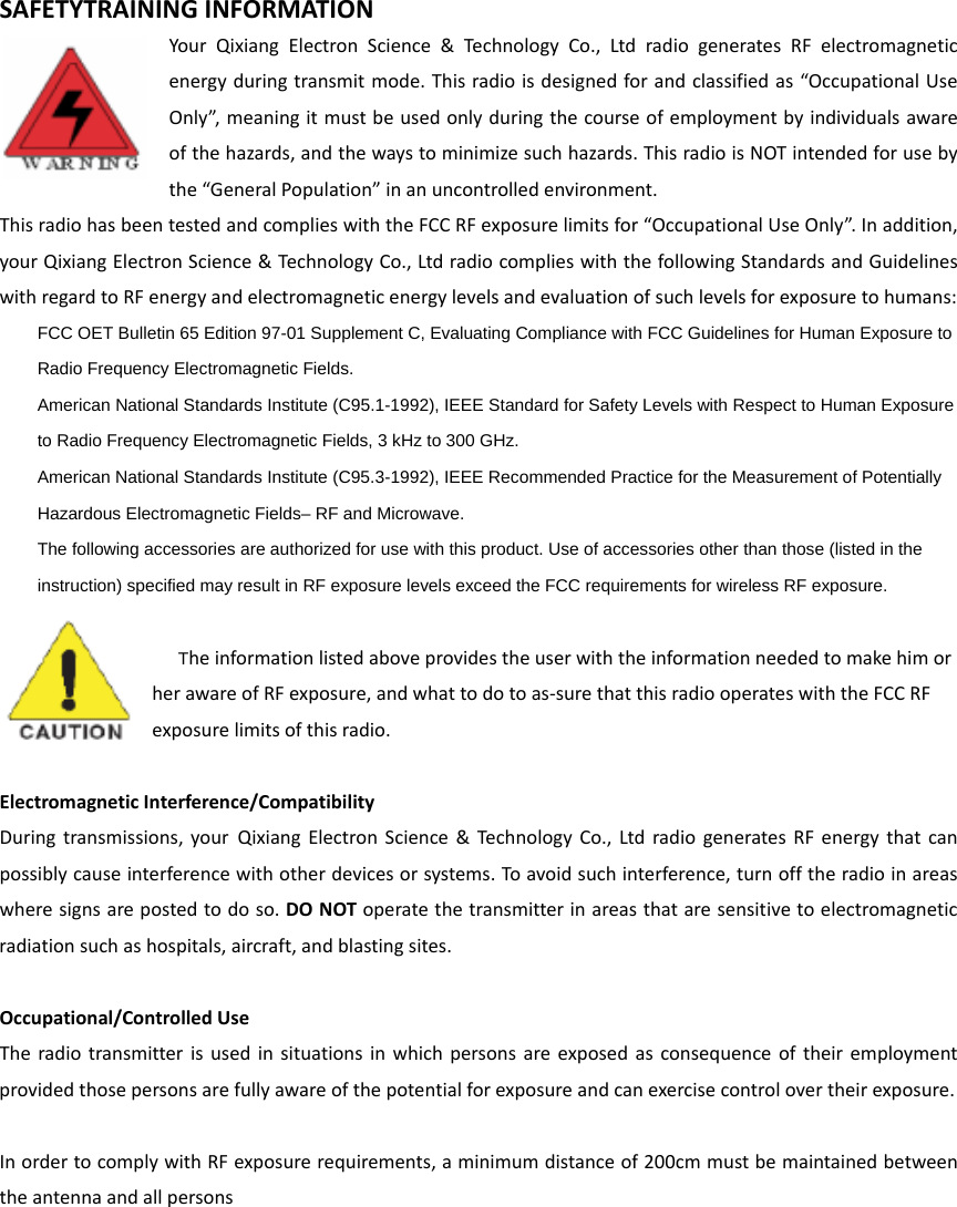 SAFETYTRAININGINFORMATIONYourQixiangElectronScience&amp;TechnologyCo.,LtdradiogeneratesRFelectromagneticenergyduringtransmitmode.Thisradioisdesignedforandclassifiedas“OccupationalUseOnly”,meaningitmustbeusedonlyduringthecourseofemploymentbyindividualsawareofthehazards,andthewaystominimizesuchhazards.ThisradioisNOTintendedforusebythe“GeneralPopulation”inanuncontrolledenvironment.ThisradiohasbeentestedandcomplieswiththeFCCRFexposurelimitsfor“OccupationalUseOnly”.Inaddition,yourQixiangElectronScience&amp;TechnologyCo.,LtdradiocomplieswiththefollowingStandardsandGuidelineswithregardtoRFenergyandelectromagneticenergylevelsandevaluationofsuchlevelsforexposuretohumans:    FCC OET Bulletin 65 Edition 97-01 Supplement C, Evaluating Compliance with FCC Guidelines for Human Exposure to     Radio Frequency Electromagnetic Fields.       American National Standards Institute (C95.1-1992), IEEE Standard for Safety Levels with Respect to Human Exposure     to Radio Frequency Electromagnetic Fields, 3 kHz to 300 GHz.      American National Standards Institute (C95.3-1992), IEEE Recommended Practice for the Measurement of Potentially     Hazardous Electromagnetic Fields– RF and Microwave.      The following accessories are authorized for use with this product. Use of accessories other than those (listed in the     instruction) specified may result in RF exposure levels exceed the FCC requirements for wireless RF exposure.   TheinformationlistedaboveprovidestheuserwiththeinformationneededtomakehimorherawareofRFexposure,andwhattodotoas‐surethatthisradiooperateswiththeFCCRFexposurelimitsofthisradio.ElectromagneticInterference/CompatibilityDuringtransmissions,yourQixiangElectronScience&amp;TechnologyCo.,LtdradiogeneratesRFenergythatcanpossiblycauseinterferencewithotherdevicesorsystems.To avoidsuchinterference,turnofftheradioinareaswheresignsarepostedtodoso.DONOToperatethetransmitterinareasthataresensitivetoelectromagneticradiationsuchashospitals,aircraft,andblastingsites.Occupational/ControlledUseTheradiotransmitterisusedinsituationsinwhichpersonsareexposedasconsequenceoftheiremploymentprovidedthosepersonsarefullyawareofthepotentialforexposureandcanexercisecontrolovertheirexposure.InordertocomplywithRFexposurerequirements,aminimumdistanceof200cmmustbemaintainedbetweentheantennaandallpersons