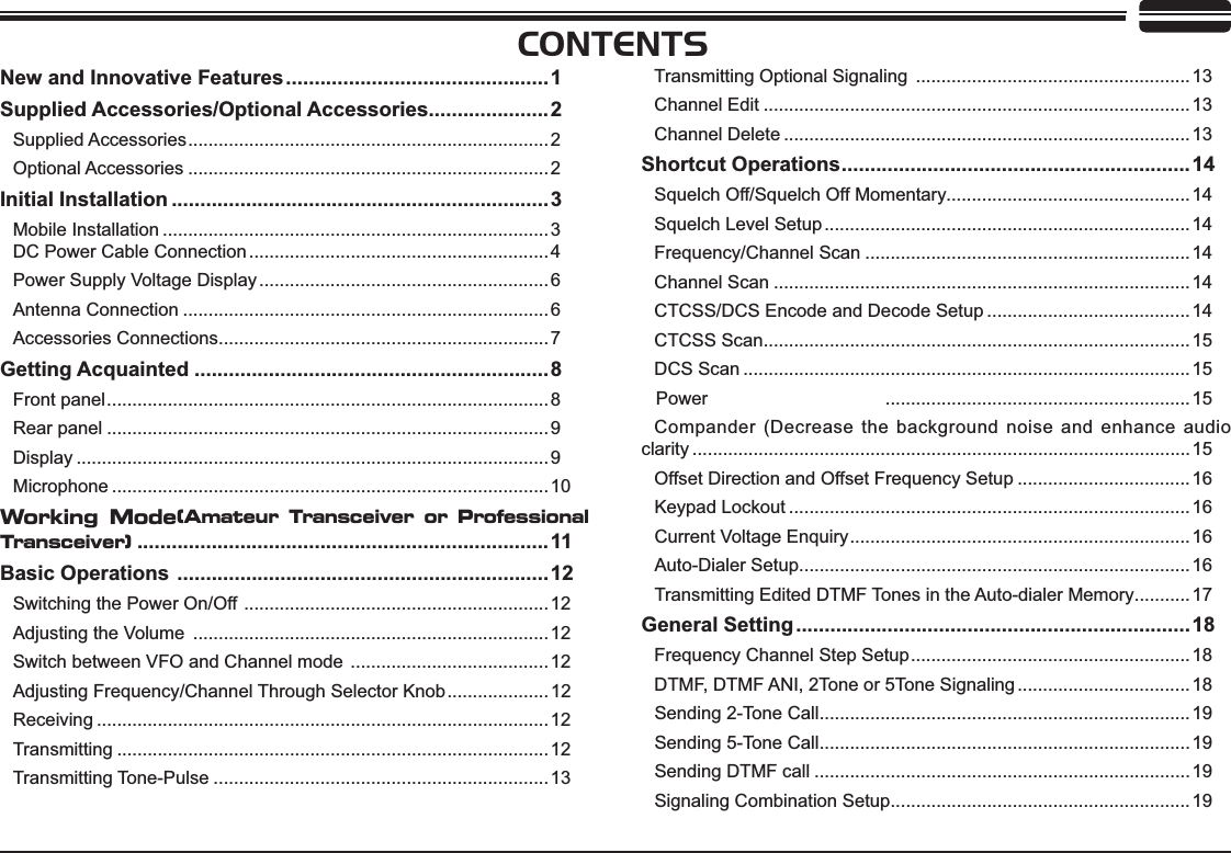 CONTENTS1HZDQG,QQRYDWLYH)HDWXUHV..............................................1Supplied Accessories/Optional Accessories.....................2Supplied Accessories....................................................................... 2Optional Accessories .......................................................................2,QLWLDO,QVWDOODWLRQ ..................................................................3Mobile Installation ............................................................................3DC Power Cable Connection ...........................................................4Power Supply Voltage Display .........................................................6Antenna Connection ........................................................................6Accessories Connections................................................................. 7*HWWLQJ$FTXDLQWHG ..............................................................8Front panel....................................................................................... 8Rear panel .......................................................................................9Display .............................................................................................9Microphone ......................................................................................10Working Mode(Amateur Transceiver or Professional Transceiver)........................................................................11Basic Operations .................................................................12Switching the Power On/Off ............................................................12Adjusting the Volume  ......................................................................12Switch between VFO and Channel mode .......................................12Adjusting Frequency/Channel Through Selector Knob.................... 12Receiving .........................................................................................12Transmitting .....................................................................................12Transmitting Tone-Pulse ..................................................................13Transmitting Optional Signaling ...................................................... 13Channel Edit ....................................................................................13Channel Delete ................................................................................13Shortcut Operations.............................................................14Squelch Off/Squelch Off Momentary................................................14Squelch Level Setup ........................................................................14Frequency/Channel Scan ................................................................14Channel Scan ..................................................................................14CTCSS/DCS Encode and Decode Setup ........................................14CTCSS Scan....................................................................................15DCS Scan ........................................................................................15 Power  ............................................................15Compander (Decrease the background noise and enhance audio clarity ..................................................................................................15Offset Direction and Offset Frequency Setup ..................................16Keypad Lockout ...............................................................................16Current Voltage Enquiry................................................................... 16Auto-Dialer Setup.............................................................................16Transmitting Edited DTMF Tones in the Auto-dialer Memory...........17General Setting.....................................................................18Frequency Channel Step Setup....................................................... 18DTMF, DTMF ANI, 2Tone or 5Tone Signaling ..................................18Sending 2-Tone Call.........................................................................19Sending 5-Tone Call.........................................................................19Sending DTMF call ..........................................................................19Signaling Combination Setup...........................................................19