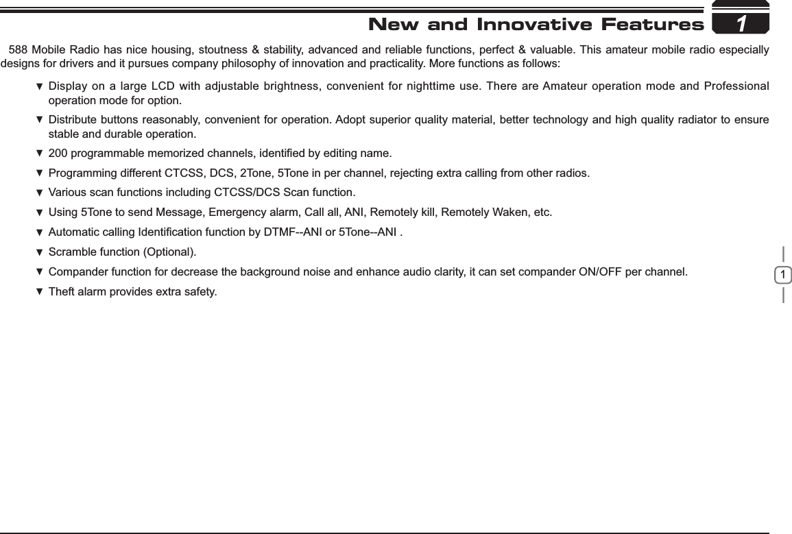 11New and Innovative Features588 Mobile Radio has nice housing, stoutness &amp; stability, advanced and reliable functions, perfect &amp; valuable. This amateur mobile radio especially designs for drivers and it pursues company philosophy of innovation and practicality. More functions as follows:Display on a large LCD with adjustable brightness, convenient for nighttime use.  There are Amateur operation mode and Professional operation mode for option.Distribute buttons reasonably, convenient for operation. Adopt superior quality material, better technology and high quality radiator to ensure  stable and durable operation.SURJUDPPDEOHPHPRUL]HGFKDQQHOVLGHQWL¿HGE\HGLWLQJQDPH Programming different CTCSS, DCS, 2Tone, 5Tone in per channel, rejecting extra calling from other radios. Various scan functions including CTCSS/DCS Scan function. Using  5Tone to send Message, Emergency alarm, Call all, ANI, Remotely kill, Remotely Waken, etc.Automatic calling,GHQWL¿FDWLRQIXQFWLRQE\DTMF--ANI or 5Tone--ANI .Scramble function (Optional). Compander function for decrease the background noise and  enhance audio clarity, it can set compander ON/OFF per channel.Theft alarm provides extra safety. 