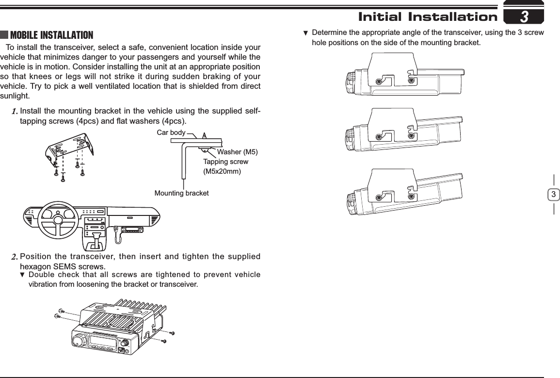 3To install the transceiver, select a safe, convenient location inside your vehicle that minimizes danger to your passengers and yourself while the vehicle is in motion. Consider installing the unit at an appropriate position so that knees or legs will not strike it during sudden braking of your vehicle. Try to pick a well ventilated location that is shielded from direct sunlight.Install the mounting bracket in the vehicle using the supplied self-1.WDSSLQJVFUHZVSFVDQGÀDWZDVKHUVSFVPosition the transceiver, then insert and tighten the supplied 2.hexagon SEMS screws. Double check that all screws are tightened to prevent vehicle vibration from loosening the bracket or transceiver.3Car bodyWasher (M5)Tapping screw(M5x20mm)Mounting bracketInitial InstallationMobile installation Determine the appropriate angle of the transceiver, using the 3 screw  hole positions on the side of the mounting bracket.