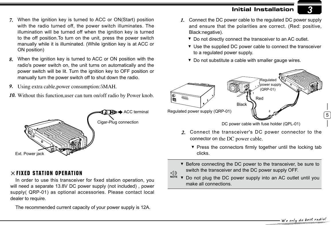 5When the ignition key is turned to ACC  or  ON(Start) position 7. with the radio turned off, the power switch illuminates. The illumination will be turned off when the ignition key is turned to the off position.To turn on the unit, press the power switch manually while it is illuminated. (While ignition key is at ACC or ON position)3Initial InstallationWhen the ignition key is turned to ACC or ON position with the 8. radio&apos;s power switch on, the unit turns on automatically and the power switch will be lit. Turn the ignition key to OFF position or manually turn the power switch off to shut down the radio.Using extra cable,power consumption:5MAH.9. Without this function,user can turn on/off radio by Power knob.10. Ext. Power jackCigar-Plug connectionACC terminalDo not directly connect the transceiver to an AC outlet. Use the supplied DC power cable to connect the transceiver  to a regulated power supply.Do not substitute a cable with smaller gauge wires. FIXED STATION OPERATIONIn order to use this transceiver for fixed station operation, you will need a separate 13.8V DC power supply (not included) , power supply( QRP-01) as optional accessories. Please contact local dealer to require.The recommended current capacity of your power supply is 12A.Before connecting the DC power to the transceiver, be sure to  switch the transceiver and the DC power supply OFF.Do not plug the DC power supply into an AC outlet until you  make all connections.Regulated power supply (QRP-01)DC power cable with fuse holder (QPL-01)BlackRedRegulatedpower supply(QRP-01)Connect the DC power cable to the regulated DC power supply 1. and ensure that the polarities are correct. (Red: positive, Black:negative).Connect the transceiver&apos;s DC power connector to the 2. connector on the DC power cable.Press the connectors rmly together until the locking tab  clicks.NOTE