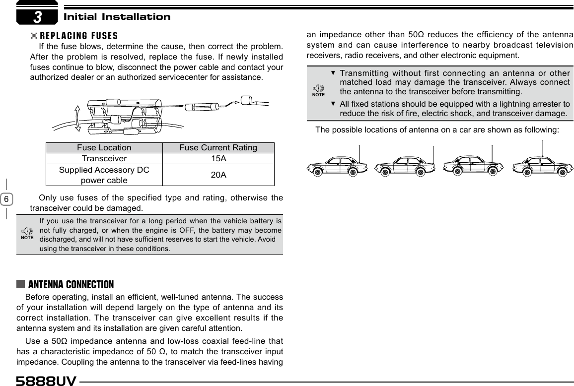 65888UVIf the fuse blows, determine the cause, then correct the problem.After the problem is resolved, replace the fuse. If newly installed fuses continue to blow, disconnect the power cable and contact your authorized dealer or an authorized servicecenter for assistance.Only use fuses of the specified type and rating,  otherwise the transceiver could be damaged.Before operating, install an efcient, well-tuned antenna. The success of your installation will depend largely on the type of  antenna and its correct installation. The transceiver can give excellent results if the antenna system and its installation are given careful attention.Use a 50Ω impedance antenna and low-loss coaxial feed-line  that has a characteristic impedance of 50 Ω, to match the transceiver input impedance. Coupling the antenna to the transceiver via feed-lines having The possible locations of antenna on a car are shown as following:3Initial InstallationREPLACING FUSESIf you use the transceiver  for a long period when the vehicle  battery is not fully charged, or when  the engine is OFF, the battery may  become discharged, and will not have sufcient reserves to start the vehicle. Avoidusing the transceiver in these conditions.Transmitting without first connecting an antenna or other  matched load may damage the transceiver. Always connect the antenna to the transceiver before transmitting.All xed stations should be equipped with a lightning arrester to  reduce the risk of re, electric shock, and transceiver damage.Fuse Location Fuse Current RatingTransceiver 15ASupplied Accessory DCpower cable 20AANTENNA CONNECTIONan impedance other than 50Ω reduces the efficiency of the antenna system and can cause interference to nearby broadcast television receivers, radio receivers, and other electronic equipment.NOTENOTE