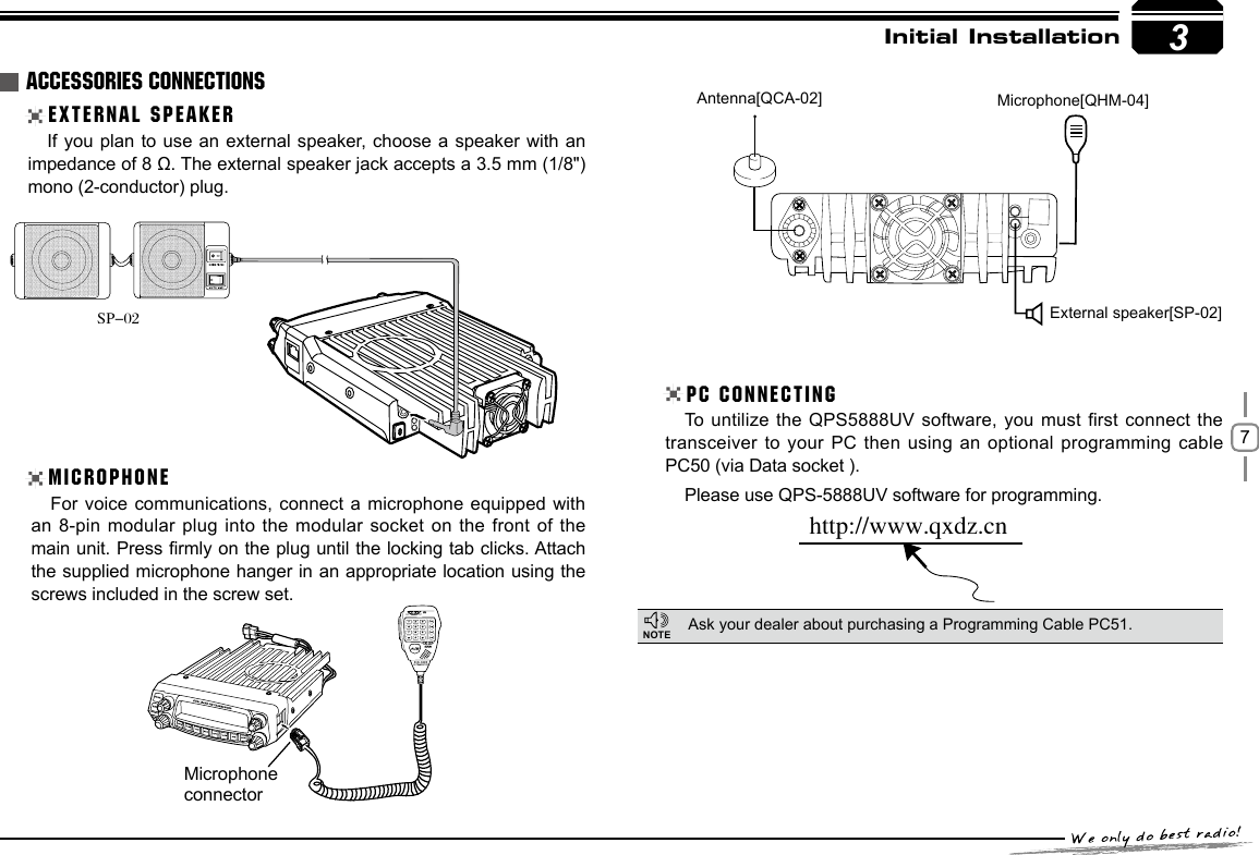 73If you plan to use an external speaker, choose a speaker with an impedance of 8 Ω. The external speaker jack accepts a 3.5 mm (1/8&quot;) mono (2-conductor) plug.For voice communications, connect a microphone equipped with an 8-pin modular plug into the modular socket on the  front  of the main unit. Press rmly on the plug until the locking tab clicks. Attach the supplied microphone hanger in an appropriate location using the screws included in the screw set.To untilize the QPS5888UV software, you must first connect  the transceiver to your PC then using an optional programming cable PC50 (via Data socket ).Please use QPS-5888UV software for programming. Initial InstallationEXTERNAL SPEAKERMICROPHONEPC CONNECTINGAsk your dealer about purchasing a Programming Cable PC51.ACCESSORIES CONNECTIONSSP-02http://www.qxdz.cnExternal speaker[SP-02]Microphone[QHM-04]Antenna[QCA-02]NOTEMicrophoneconnector