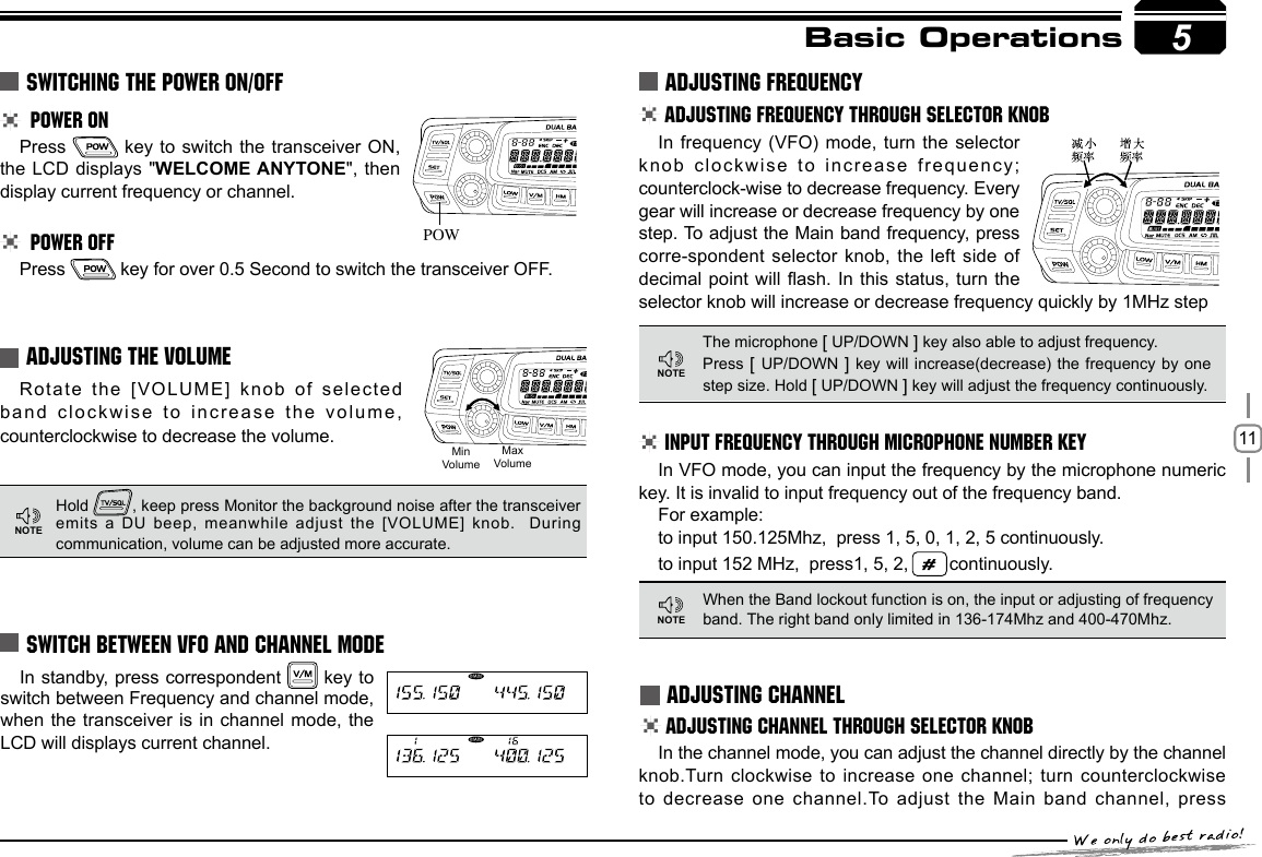 11In standby,  press correspondent   key to switch between Frequency and channel mode,  when the transceiver is in channel mode, the LCD will displays current channel.5Basic Operations POWER ONPress   key to switch the transceiver ON, the LCD displays &quot;WELCOME ANYTONE&quot;, then display current frequency or channel. POWER OFFPress   key for over 0.5 Second to switch the transceiver OFF. Rotate the [VOLUME] knob of selected band clockwise to increase the volume, counterclockwise to decrease the volume.SWITCHING THE POWER ON/OFFADJUSTING THE VOLUME SWITCH BETWEEN VFO AND CHANNEL MODEADJUSTING FREQUENCYHold  , keep press Monitor the background noise after the transceiver emits a DU beep,  meanwhile adjust the [VOLUME] knob.   During communication, volume can be adjusted more accurate.ADJUSTING FREQUENCY THROUGH SELECTOR KNOBINPUT FREQUENCY THROUGH MICROPHONE NUMBER KEYThe microphone [ UP/DOWN ] key also able to adjust frequency. Press [ UP/DOWN ] key  will increase(decrease) the frequency by one step size. Hold [ UP/DOWN ] key will adjust the frequency continuously.When the Band lockout function is on, the input or adjusting of frequency band. The right band only limited in 136-174Mhz and 400-470Mhz.In frequency (VFO) mode, turn the selector knob clockwise to increase frequency; counterclock-wise to decrease frequency. Every gear will increase or decrease frequency by one step. To adjust the Main band frequency, press corre-spondent selector knob, the left side of decimal point will ash. In this status, turn the selector knob will increase or decrease frequency quickly by 1MHz stepIn VFO mode, you can input the frequency by the microphone numeric key. It is invalid to input frequency out of the frequency band.For example:to input 150.125Mhz,  press 1, 5, 0, 1, 2, 5 continuously. to input 152 MHz,  press1, 5, 2,   continuously. ADJUSTING CHANNELADJUSTING CHANNEL THROUGH SELECTOR KNOBIn the channel mode, you can adjust the channel directly by the channel knob.Turn clockwise to increase one channel; turn counterclockwise to decrease one channel.To adjust the Main band channel, press POW5MinVolumeMaxVolumeNOTENOTENOTE