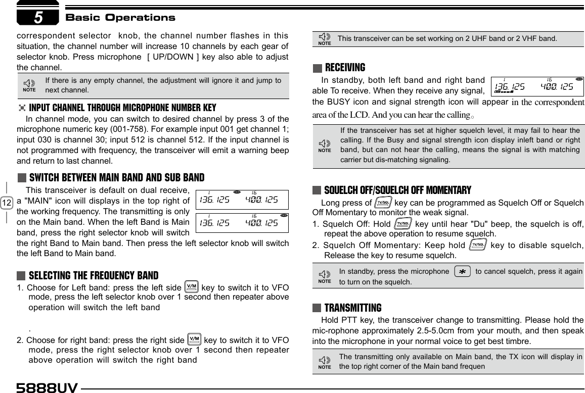 125888UVSWITCH BETWEEN MAIN BAND AND SUB BANDSELECTING THE FREQUENCY BANDIf there is  any empty channel, the adjustment will ignore it and  jump to next channel.This transceiver can be set working on 2 UHF band or 2 VHF band.INPUT CHANNEL THROUGH MICROPHONE NUMBER KEYIn channel mode, you can switch to desired channel by press 3 of the  microphone numeric key (001-758). For example input 001 get channel 1;  input 030 is channel 30; input 512 is channel 512. If the input channel is not programmed with frequency, the transceiver will emit a warning beep and return to last channel.This transceiver is default on dual receive, a &quot;MAIN&quot; icon will displays in the top right of the working frequency. The transmitting is only on the Main band. When the left Band is Main band, press the right selector knob will switch the right Band to Main band. Then press the left selector knob will switch the left Band to Main band.1. Choose for Left band:  press the left side   key to switch  it  to VFO mode, press the left selector knob over 1 second then repeater above operation will switch the left band     .2. Choose for right band: press the right side   key to switch it to VFO mode, press the right selector knob over 1 second then repeater above operation will switch the right band        5Basic OperationsRECEIVINGIf the transceiver has set at higher  squelch level,  it  may fail to hear the calling. If the Busy  and signal strength icon display inleft band or right band, but can not hear  the calling, means the signal is with  matching carrier but dis-matching signaling. In standby, both  left band and right band able To receive. When they receive any signal, the BUSY icon and signal strength icon will appear  in the correspondent area of the LCD. And you can hear the calling。SQUELCH OFF/SQUELCH OFF MOMENTARYLong press of   key can be programmed as Squelch Off or Squelch Off Momentary to monitor the weak signal.1. Squelch Off: Hold    key until hear &quot;Du&quot; beep, the squelch is off, repeat the above operation to resume squelch.2. Squelch Off Momentary: Keep hold   key to disable squelch, Release the key to resume squelch.TRANSMITTINGHold PTT key, the transceiver change to transmitting. Please hold the mic-rophone approximately 2.5-5.0cm from your mouth, and  then speak into the microphone in your normal voice to get best timbre.The transmitting only available on  Main band, the TX icon  will display in the top right corner of the Main band frequenIn standby, press the microphone     to cancel squelch, press it again to turn on the squelch.correspondent selector  knob, the channel number flashes in  this situation, the channel number will increase 10 channels by each gear of selector knob. Press microphone  [ UP/DOWN  ]  key also able to adjust the channel.5NOTENOTENOTENOTENOTE