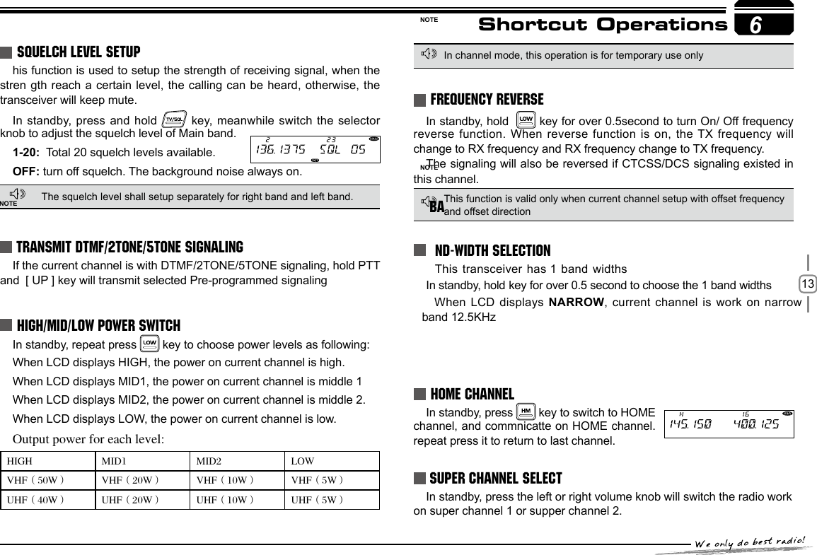 13SQUELCH OFF/SQUELCH OFF MOMENTARY6Shortcut OperationsSQUELCH LEVEL SETUPhis function is used to setup the strength of receiving signal, when the stren gth reach a certain level, the calling can be heard, otherwise,  the transceiver will keep mute. In standby, press and hold   key,  meanwhile  switch  the  selector knob to adjust the squelch level of Main band. 1-20:  Total 20 squelch levels available.OFF: turn off squelch. The background noise always on.The squelch level shall setup separately for right band and left band.TRANSMIT DTMF/2TONE/5TONE SIGNALINGIf the current channel is with DTMF/2TONE/5TONE signaling, hold PTT and  [ UP ] key will transmit selected Pre-programmed signalingHIGH/MID/LOW POWER SWITCHIn standby, repeat press   key to choose power levels as following:When LCD displays HIGH, the power on current channel is high.When LCD displays MID1, the power on current channel is middle 1When LCD displays MID2, the power on current channel is middle 2.When LCD displays LOW, the power on current channel is low.Output power for each level: HIGH MID1 MID2 LOWVHF（50W） VHF（20W） VHF（10W） VHF（5W）UHF（40W） UHF（20W） UHF（10W） UHF（5W）In channel mode, this operation is for temporary use onlyThis function is valid only when current channel setup with offset frequency and offset directionIn standby, press   key to switch to HOME channel, and commnicatte on HOME channel. repeat press it to return to last channel.In standby, hold    key for over 0.5second to turn On/ Off frequency  reverse function. When reverse function is on, the TX frequency will change to RX frequency and RX frequency change to TX frequency. The signaling will also be reversed if CTCSS/DCS signaling existed in this channel.HOME CHANNELFREQUENCY REVERSE  This transceiver has 1 band widthsIn standby, hold  key for over 0.5 second to choose the 1 band widthsWhen LCD displays NARROW, current channel  is work on narrow band 12.5KHzBAND-WIDTH SELECTION6NOTENOTENOTE SUPER CHANNEL SELECTIn standby, press the left or right volume knob will switch the radio work on super channel 1 or supper channel 2.