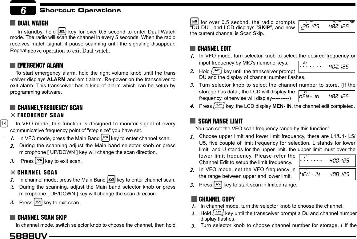 145888UVShortcut Operations In standby,  hold   key for over 0.5 second to enter Dual Watch mode. The radio will scan the channel in every 5 seconds. When the radio receives match signal, it pause scanning until the signaling  disappear. Repeat above operation to exit Dual watch.DUAL WATCHFREQUENCY SCANCHANNEL/FREQUENCY SCANIn VFO mode, this function is designed to monitor  signal of every communicative frequency point of &quot;step size&quot; you have set. In VFO mode, press the Main Band 1.   key to enter channel scan.During the scanning adjust the Main band selector knob or press 2. microphone [ UP/DOWN ] key will change the scan direction. Press 3.   key to exit scan.CHANNEL SCANIn channel mode, press the Main Band 1.   key to enter channel scan.During the scanning, adjust the Main band selector knob  or press  2. microphone [ UP/DOWN ] key will change the scan direction.Press 3.   key to exit scan.In channel mode, switch selector knob to choose the channel, then hold In VFO mode, turn selector knob to select the desired frequency or 1. input frequency by MIC&apos;s numeric keys.Hold 2.   key until the transceiver prompt DU and the display of channel number ashes.Turn  selector  knob  to  select  the  channel  number  to  store. (If  the 3. storage has data , the LCD will display the frequency, otherwise will display----------)Press 4.   key, the LCD display MEN- IN, the channel edit completed.In channel mode, turn the selector knob to choose the channel. 1. Hold 2.   key until the transceiver prompt a Du and channel number  display ashes.Turn selector knob to choose channel number for storage.  (  If the  3. CHANNEL SCAN SKIPCHANNEL EDITCHANNEL COPY6EMERGENCY ALARMTo start emergency alarm, hold the right volume knob until the trans -ceiver displays ALARM and emit alarm. Re-power on the transceiver to exit alarm. This transceiver has 4 kind of alarm which can be setup by programming software.6 for over 0.5 second, the radio prompts &quot;DU DU&quot;, and LCD displays &quot;SKIP&quot;, and now the current channel is Scan Skip.SCAN RANGE LIMIT You can set the VFO scan frequency range by this function:Choose upper limit and lower limit frequency, there are L1/U1- L5/1. U5, five couple of limit frequency for selection. L stands for lower  limit  and U stands for the upper limit. the upper limit must over the lower limit frequency.  Please refer the Channel Edit to setup the limit frequency.In VFO mode, set the VFO frequency in 2. the range between upper and lower limit.Press 3.   key to start scan in lmited range.
