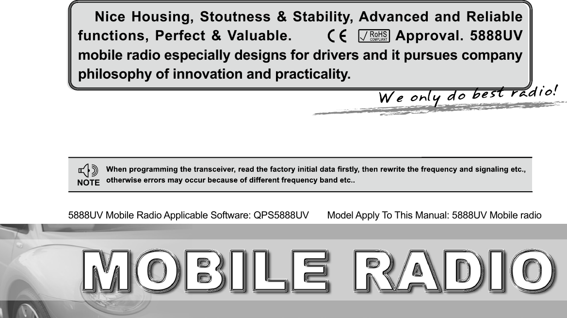 5888UV Mobile Radio Applicable Software: QPS5888UV       Model Apply To This Manual: 5888UV Mobile radio   Nice Housing, Stoutness &amp; Stability, Advanced and Reliable functions, Perfect &amp; Valuable.   Approval. 5888UV mobile radio especially designs for drivers and it pursues company philosophy of innovation and practicality.NOTE