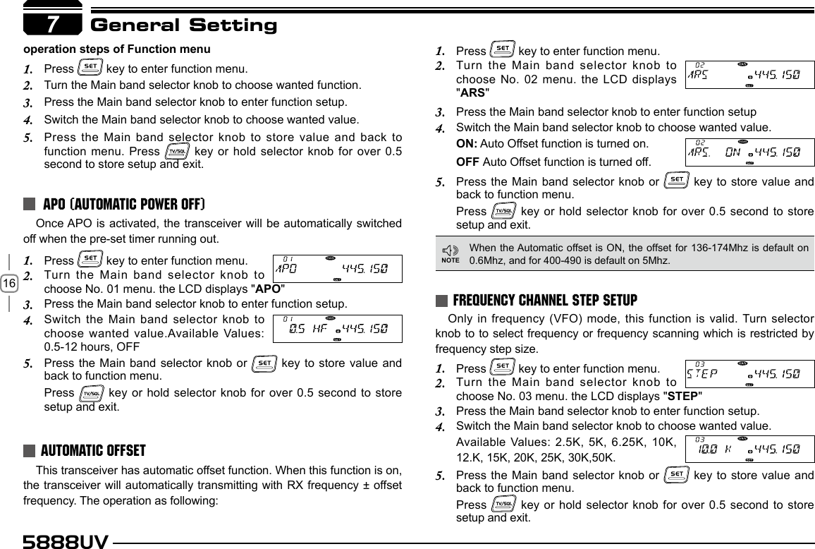 165888UVGeneral SettingOnce APO is activated, the  transceiver will be automatically  switched off when the pre-set timer running out.Press 1.   key to enter function menu.Turn the Main band selector knob to 2. choose No. 01 menu. the LCD displays &quot;APO&quot;Press the Main band selector knob to enter function setup.3. Switch the Main band selector knob to 4. choose wanted value.Available Values:  0.5-12 hours, OFFPress the Main band selector knob or 5.   key to store value and back to function menu. Press   key or hold selector knob for over 0.5 second to store setup and exit.Only in frequency (VFO) mode, this function is valid. Turn selector knob to to select frequency or frequency scanning which is restricted by frequency step size.Press 1.   key to enter function menu.Turn the Main band selector knob to 2. choose No. 03 menu. the LCD displays &quot;STEP&quot;Press the Main band selector knob to enter function setup.3. Switch the Main band selector knob to choose wanted value.4. Available Values: 2.5K, 5K, 6.25K, 10K, 12.K, 15K, 20K, 25K, 30K,50K.Press the Main band selector knob or 5.   key to store value and back to function menu.Press   key or hold selector knob for over 0.5 second to store setup and exit.This transceiver has automatic offset function. When this function is on, the transceiver will automatically transmitting with RX frequency ± offset frequency. The operation as following:APO (AUTOMATIC POWER OFF)FREQUENCY CHANNEL STEP SETUPAUTOMATIC OFFSEToperation steps of Function menuPress 1.   key to enter function menu.Turn the Main band selector knob to choose wanted function. 2. Press the Main band selector knob to enter function setup.3. Switch the Main band selector knob to choose wanted value.4. Press the Main band selector knob to store value and back to 5. function menu. Press   key or hold selector knob for over  0.5 second to store setup and exit.Press 1.   key to enter function menu.Turn the Main band selector knob to 2. choose No. 02 menu. the LCD displays &quot;ARS&quot;Press the Main band selector knob to enter function setup3. Switch the Main band selector knob to choose wanted value.4. ON: Auto Offset function is turned on.OFF Auto Offset function is turned off.Press the Main band selector knob or 5.   key to store value and back to function menu. Press   key or hold selector knob for over 0.5 second to store setup and exit.When the Automatic offset is ON, the offset for 136-174Mhz is default on 0.6Mhz, and for 400-490 is default on 5Mhz.7NOTE