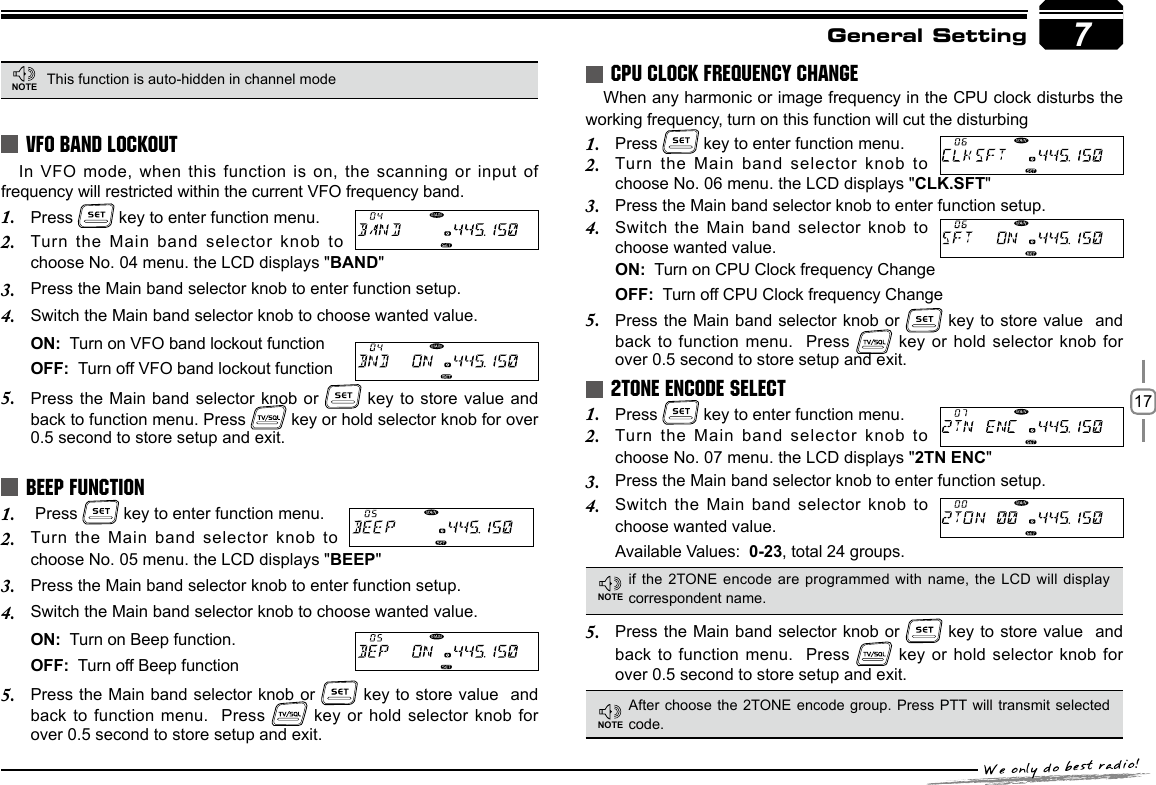 177General SettingIn VFO mode, when this function is on, the scanning or input  of frequency will restricted within the current VFO frequency band.Press 1.   key to enter function menu.Turn the Main band selector knob to 2. choose No. 04 menu. the LCD displays &quot;BAND&quot;Press the Main band selector knob to enter function setup.3. Switch the Main band selector knob to choose wanted value.4. ON:  Turn on VFO band lockout functionOFF:  Turn off VFO band lockout functionPress the Main band selector knob or 5.   key to store value and back to function menu. Press   key or hold selector knob for over 0.5 second to store setup and exit. Press 1.   key to enter function menu.Turn  the  Main  band  selector  knob  to 2. choose No. 05 menu. the LCD displays &quot;BEEP&quot;Press the Main band selector knob to enter function setup.3. Switch the Main band selector knob to choose wanted value.4. ON:  Turn on Beep function.OFF:  Turn off Beep functionPress the Main band selector knob or 5.   key to store value  and  back to function menu.  Press   key or hold selector knob for over 0.5 second to store setup and exit.When any harmonic or image frequency in the CPU clock disturbs the working frequency, turn on this function will cut the disturbingPress 1.   key to enter function menu.Turn the Main band selector knob to 2. choose No. 06 menu. the LCD displays &quot;CLK.SFT&quot;Press the Main band selector knob to enter function setup.3. Switch the Main band selector knob to 4. choose wanted value.ON:  Turn on CPU Clock frequency ChangeOFF:  Turn off CPU Clock frequency ChangePress the Main band selector knob or 5.   key to store value  and  back to function menu.  Press   key or hold selector knob for over 0.5 second to store setup and exit.Press 1.   key to enter function menu.Turn the Main band selector knob to 2. choose No. 07 menu. the LCD displays &quot;2TN ENC&quot;Press the Main band selector knob to enter function setup.3. Switch the Main band selector knob to 4. choose wanted value. Available Values:  0-23, total 24 groups.VFO BAND LOCKOUTBEEP FUNCTIONCPU CLOCK FREQUENCY CHANGE2TONE ENCODE SELECTThis function is auto-hidden in channel modeif the 2TONE encode are programmed with  name, the LCD will display correspondent name.After choose the 2TONE encode group. Press PTT will transmit selected code.Press the Main band selector knob or 5.   key to store value  and back to function menu.  Press   key or hold selector knob for over 0.5 second to store setup and exit.7NOTENOTENOTE