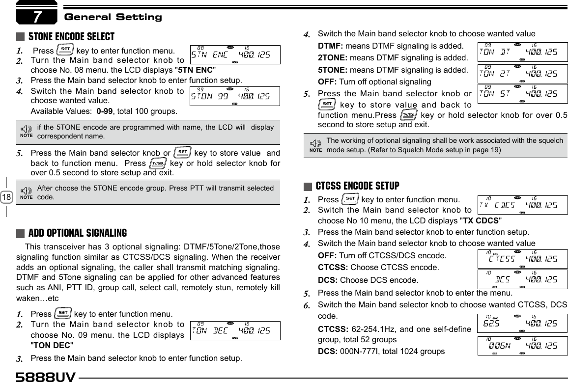 185888UV7General Setting Press 1.   key to enter function menu.Turn the Main band selector knob to 2. choose No. 08 menu. the LCD displays &quot;5TN ENC&quot;Press the Main band selector knob to enter function setup.3. Switch  the  Main  band  selector  knob  to 4. choose wanted value.Available Values:  0-99, total 100 groups.This transceiver has 3 optional signaling: DTMF/5Tone/2Tone,those signaling function similar as CTCSS/DCS signaling. When the receiver adds an optional signaling, the caller shall transmit matching  signaling. DTMF and 5Tone signaling can be applied for other advanced features such as ANI, PTT ID, group call, select call, remotely stun, remotely kill waken…etcPress 1.   key to enter function menu.Turn the Main band selector knob to 2. choose No. 09 menu. the LCD displays &quot;TON DEC&quot;Press the Main band selector knob to enter function setup.3. Press 1.   key to enter function menu.Switch the Main band selector knob to 2. choose No 10 menu, the LCD displays &quot;TX CDCS&quot;Press the Main band selector knob to enter function setup.3. Switch the Main band selector knob to choose wanted value4. OFF: Turn off CTCSS/DCS encode.CTCSS: Choose CTCSS encode.DCS: Choose DCS encode.Press the Main band selector knob to enter the menu.5. Switch the Main band selector knob to choose wanted CTCSS, DCS 6. code.CTCSS: 62-254.1Hz, and one self-dene group, total 52 groupsDCS: 000N-777I, total 1024 groups5TONE ENCODE SELECTADD OPTIONAL SIGNALINGCTCSS ENCODE SETUP Press the Main band selector knob or 5.   key to store value  and  back to function menu.  Press   key or hold selector knob for over 0.5 second to store setup and exit.if the 5TONE encode are programmed with name,  the LCD will  display correspondent name.After choose the 5TONE encode group. Press PTT will transmit selected code.The working of optional signaling shall be work associated with the squelch mode setup. (Refer to Squelch Mode setup in page 19)Switch the Main band selector knob to choose wanted value4. DTMF: means DTMF signaling is added.2TONE: means DTMF signaling is added.5TONE: means DTMF signaling is added.OFF: Turn off optional signalingPress the Main band selector knob or 5.  key to store value and back to function menu.Press   key or hold selector knob for over 0.5 second to store setup and exit.7NOTENOTENOTE