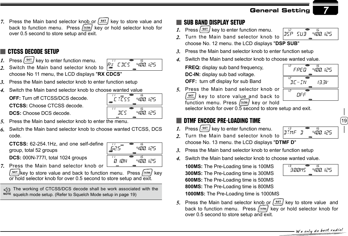 197General SettingPress 1.   key to enter function menu.Switch the Main band selector knob to 2. choose No 11 menu, the LCD displays &quot;RX CDCS&quot;Press the Main band selector knob to enter function setup3. Switch the Main band selector knob to choose wanted value4. OFF: Turn off CTCSS/DCS decode.CTCSS: Choose CTCSS decode.DCS: Choose DCS decode.Press the Main band selector knob to enter the menu.5. Switch the Main band selector knob to choose wanted CTCSS, DCS 6. code.CTCSS: 62-254.1Hz, and one self-dene group, total 52 groupsDCS: 000N-777I, total 1024 groupsPress the Main band selector knob or 7. key to store value and back to function menu.  Press   key or hold selector knob for over 0.5 second to store setup and exit.Press 1.   key to enter function menu.Turn the Main band selector knob to 2. choose No. 12 menu. the LCD displays &quot;DSP SUB&quot;Press the Main band selector knob to enter function setup3. Switch the Main band selector knob to choose wanted value.4. FREQ: display sub band frequency,DC-IN: display sub bad voltage.OFF:  turn off display for sub BandPress the Main band selector knob or 5.  key to store value and back  to function menu. Press   key  or hold selector knob for over 0.5 second to store setup and exit.Press 1.   key to enter function menu.Turn the Main band selector knob to 2. choose No. 13 menu. the LCD displays &quot;DTMF D&quot;Press the Main band selector knob to enter function setup3. Switch the Main band selector knob to choose wanted value.4. 100MS: The Pre-Loading time is 100MS300MS: The Pre-Loading time is 300MS600MS: The Pre-Loading time is 500MS 800MS: The Pre-Loading time is 800MS1000MS: The Pre-Loading time is 1000MSPress the Main band selector knob or 5.   key to store value  and  back to function menu.  Press   key or hold selector knob for over 0.5 second to store setup and exit.CTCSS DECODE SETUPSUB BAND DISPLAY SETUPDTMF ENCODE PRE-LOADING TIMEThe working of CTCSS/DCS decode  shall be work associated with the squelch mode setup. (Refer to Squelch Mode setup in page 19)Press the Main band selector knob or 7.   key to store value and back to function menu.  Press   key or hold selector knob for over 0.5 second to store setup and exit.7NOTE