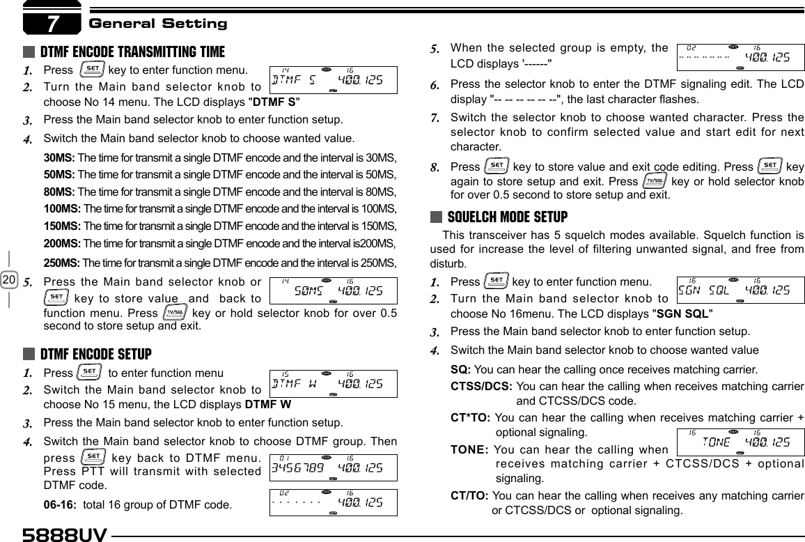 205888UV7General SettingPress  1.   key to enter function menu.Turn the Main band selector knob to 2. choose No 14 menu. The LCD displays &quot;DTMF S&quot;Press the Main band selector knob to enter function setup.3. Switch the Main band selector knob to choose wanted value.4. 30MS: The time for transmit a single DTMF encode and the interval is 30MS, 50MS: The time for transmit a single DTMF encode and the interval is 50MS, 80MS: The time for transmit a single DTMF encode and the interval is 80MS, 100MS: The time for transmit a single DTMF encode and the interval is 100MS, 150MS: The time for transmit a single DTMF encode and the interval is 150MS, 200MS: The time for transmit a single DTMF encode and the interval is200MS, 250MS: The time for transmit a single DTMF encode and the interval is 250MS, Press the Main band selector knob or   5.  key to store value  and   back  to function menu. Press   key or hold selector knob for over  0.5 second to store setup and exit.Press 1.    to enter function menuSwitch the Main band selector knob to 2. choose No 15 menu, the LCD displays DTMF WPress the Main band selector knob to enter function setup.3. Switch the Main  band  selector knob to choose  DTMF group. Then 4. press   key back to DTMF menu.Press PTT will transmit with selected DTMF code.06-16:  total 16 group of DTMF code. DTMF ENCODE TRANSMITTING TIMEDTMF ENCODE SETUPWhen the selected group is empty, the 5. LCD displays &apos;------&quot;Press the selector knob to enter the DTMF signaling edit. The LCD 6. display &quot;-- -- -- -- -- --&quot;, the last character ashes.Switch the selector knob to choose wanted character. Press the 7. selector knob to confirm selected value and start edit for next character.Press 8.   key to store value and exit code editing. Press   key again to store setup and exit. Press   key or hold selector knob for over 0.5 second to store setup and exit. This transceiver has 5 squelch modes available. Squelch function is used for increase the level of filtering unwanted signal, and free from disturb.Press 1.   key to enter function menu.Turn the Main band selector knob to 2. choose No 16menu. The LCD displays &quot;SGN SQL&quot;Press the Main band selector knob to enter function setup.3. Switch the Main band selector knob to choose wanted value4. SQ: You can hear the calling once receives matching carrier.CTSS/DCS: You can hear the calling when receives matching carrier and CTCSS/DCS code.CT*TO: You  can  hear the calling when receives matching carrier +  optional signaling.TONE: You can  hear the calling when receives matching carrier + CTCSS/DCS + optional signaling.CT/TO: You can hear the calling when receives any matching carrier or CTCSS/DCS or  optional signaling.SQUELCH MODE SETUP7