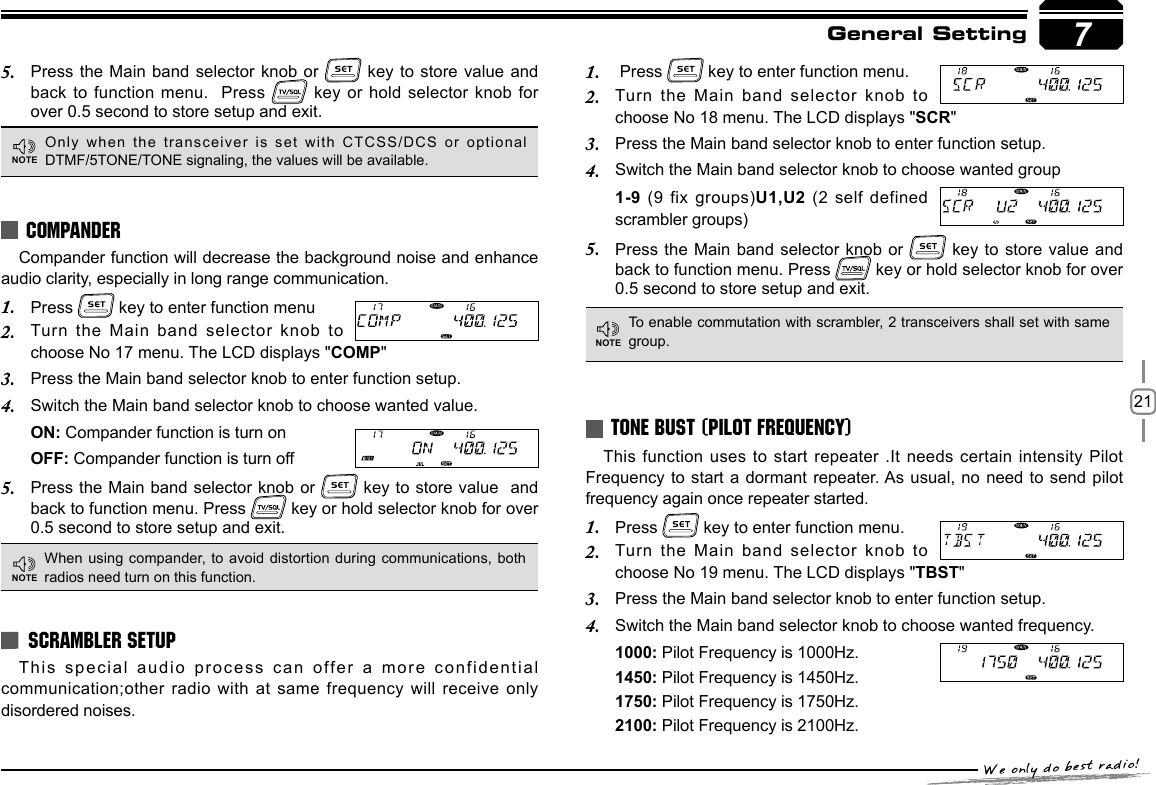 217General SettingCompander function will decrease the background noise and enhance audio clarity, especially in long range communication.Press 1.   key to enter function menuTurn the Main band selector knob to 2. choose No 17 menu. The LCD displays &quot;COMP&quot;Press the Main band selector knob to enter function setup.3. Switch the Main band selector knob to choose wanted value.4. ON: Compander function is turn onOFF: Compander function is turn offPress the Main band selector knob or 5.   key to store value  and  back to function menu. Press   key or hold selector knob for over 0.5 second to store setup and exit.This special audio process can offer a more confidential communication;other radio with at same frequency will receive only disordered noises.This function uses to start repeater .It needs certain intensity Pilot Frequency to start a dormant repeater. As usual, no  need to send pilot frequency again once repeater started.Press 1.   key to enter function menu.Turn the Main band selector knob to 2. choose No 19 menu. The LCD displays &quot;TBST&quot;Press the Main band selector knob to enter function setup.3. Switch the Main band selector knob to choose wanted frequency.4. 1000: Pilot Frequency is 1000Hz.1450: Pilot Frequency is 1450Hz.1750: Pilot Frequency is 1750Hz.2100: Pilot Frequency is 2100Hz.COMPANDERSCRAMBLER SETUPTONE BUST (PILOT FREQUENCY)Press the Main band selector knob or 5.   key to store value and back to function menu.  Press   key or hold selector knob for over 0.5 second to store setup and exit.When using compander,  to avoid distortion during communications, both radios need turn on this function.Only when the transceiver  is set with CTCSS/DCS or optional DTMF/5TONE/TONE signaling, the values will be available.To enable commutation with scrambler, 2 transceivers shall set with same group. Press 1.   key to enter function menu.Turn the Main band selector knob to 2. choose No 18 menu. The LCD displays &quot;SCR&quot;Press the Main band selector knob to enter function setup.3. Switch the Main band selector knob to choose wanted group 4. 1-9 (9 fix groups)U1,U2 (2 self defined scrambler groups)Press the Main band selector knob or 5.   key to store value and back to function menu. Press   key or hold selector knob for over 0.5 second to store setup and exit.7NOTENOTENOTE