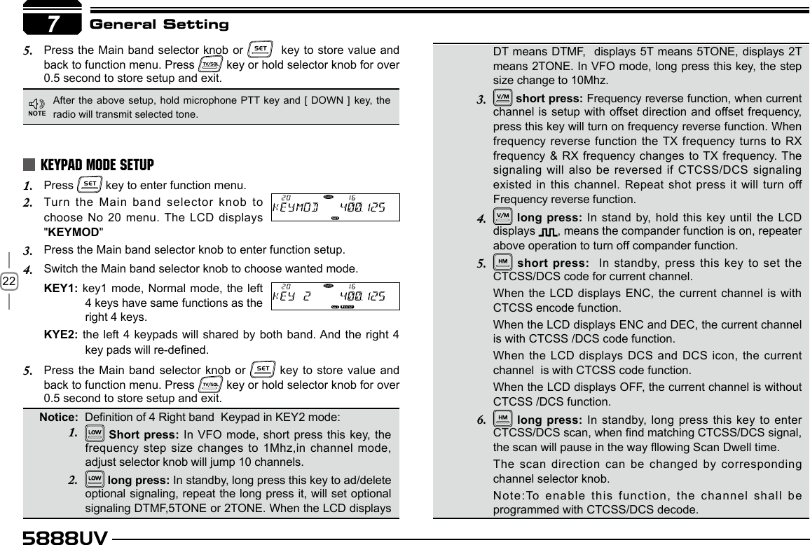 225888UV7General SettingPress the Main band selector knob or 5.    key to store value and back to function menu. Press   key or hold selector knob for over 0.5 second to store setup and exit. Short press: In VFO mode, short press this  key, the frequency step size changes to 1Mhz,in channel mode, adjust selector knob will jump 10 channels. long press: In standby, long press this key to ad/delete optional signaling, repeat the long press it, will set optional signaling DTMF,5TONE or 2TONE. When the LCD displays After the above setup, hold  microphone PTT key and [ DOWN ] key, the radio will transmit selected tone.Press 1.   key to enter function menu.Turn the Main band selector knob to 2. choose No 20 menu. The LCD displays &quot;KEYMOD&quot;Press the Main band selector knob to enter function setup.3. Switch the Main band selector knob to choose wanted mode.4. KEY1: key1 mode, Normal  mode, the left 4 keys have same functions as the right 4 keys.KYE2: the left 4 keypads will shared by  both  band. And the right 4 key pads will re-dened.Press the Main band selector knob or 5.   key to store value and back to function menu. Press   key or hold selector knob for over 0.5 second to store setup and exit.KEYPAD MODE SETUPDT means DTMF,   displays  5T means 5TONE, displays 2T means 2TONE. In VFO mode, long press this key, the step size change to 10Mhz. short press: Frequency reverse function, when current channel is setup with offset direction and offset frequency, press this key will turn on frequency reverse function. When frequency reverse function the TX frequency turns to RX frequency &amp; RX frequency changes to TX frequency. The signaling will also be reversed if CTCSS/DCS signaling existed in this channel. Repeat shot press it will turn off  Frequency reverse function. long press: In stand by, hold this key until the LCD displays  , means the compander function is on, repeater above operation to turn off compander function. short press:    In  standby,  press  this  key  to  set  the CTCSS/DCS code for current channel.When the LCD displays ENC, the current channel is  with CTCSS encode function.When the LCD displays ENC and DEC, the current channel is with CTCSS /DCS code function.When the LCD displays DCS and DCS icon, the current channel  is with CTCSS code function.When the LCD displays OFF, the current channel is without  CTCSS /DCS function. long press: In standby, long press  this  key to enter CTCSS/DCS scan, when nd matching CTCSS/DCS signal, the scan will pause in the way lowing Scan Dwell time.The scan direction can be changed by corresponding channel selector knob.Note:To enable this function, the channel shall be programmed with CTCSS/DCS decode.7NOTENotice:  Denition of 4 Right band  Keypad in KEY2 mode:3. 4. 5. 6. 1. 2. 