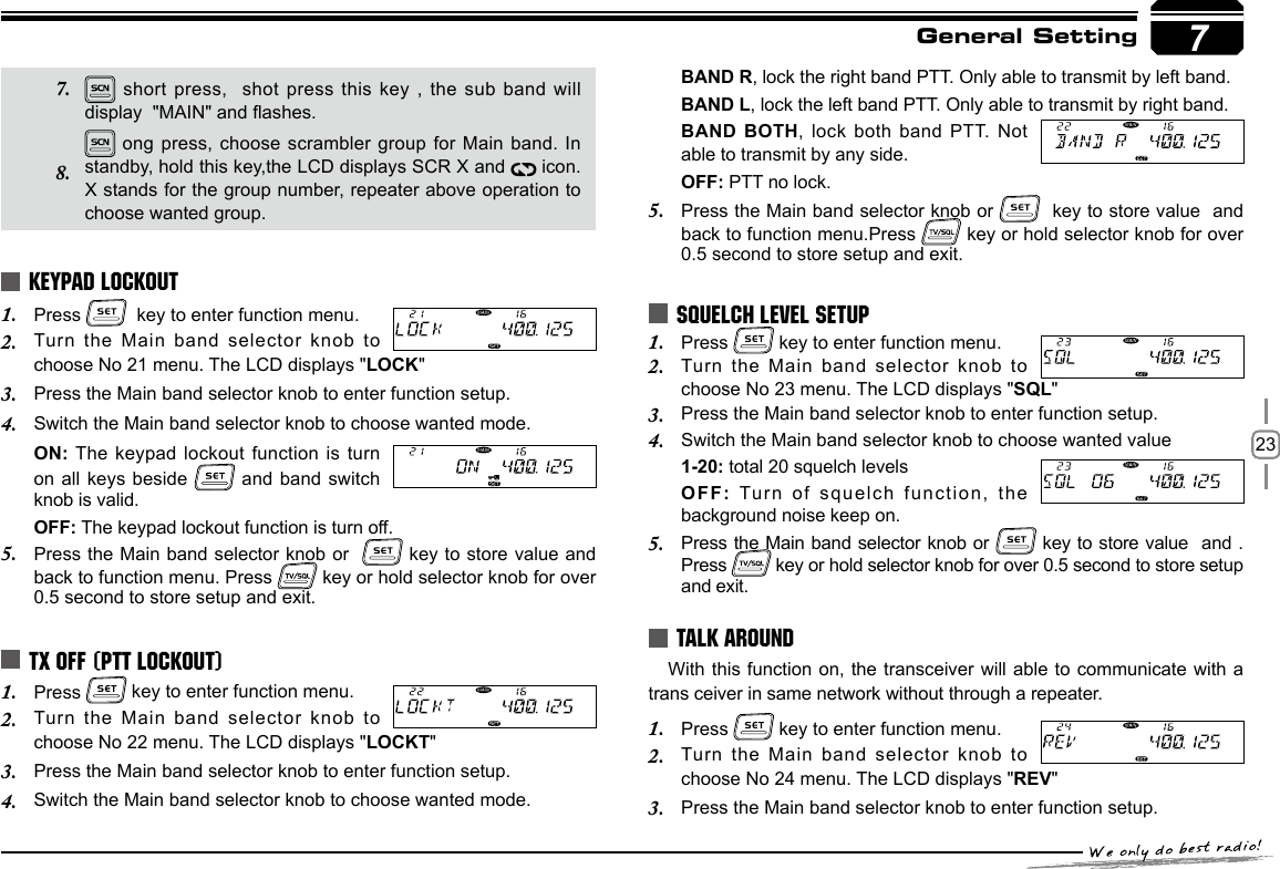 237General SettingPress 1.    key to enter function menu.Turn the Main band selector knob to 2. choose No 21 menu. The LCD displays &quot;LOCK&quot;Press the Main band selector knob to enter function setup.3. Switch the Main band selector knob to choose wanted mode.4. ON: The keypad lockout function is turn on all keys beside   and band switch  knob is valid.OFF: The keypad lockout function is turn off.Press the Main band selector knob or  5.   key to store value and back to function menu. Press   key or hold selector knob for over 0.5 second to store setup and exit.Press 1.   key to enter function menu.Turn the Main band selector knob to 2. choose No 22 menu. The LCD displays &quot;LOCKT&quot;Press the Main band selector knob to enter function setup.3. Switch the Main band selector knob to choose wanted mode.4. Press 1.   key to enter function menu.Turn the Main band selector knob to 2. choose No 23 menu. The LCD displays &quot;SQL&quot;Press the Main band selector knob to enter function setup.3. Switch the Main band selector knob to choose wanted value4. 1-20: total 20 squelch levelsOFF: Turn of squelch function, the background noise keep on.Press the Main band selector knob or 5.   key to store value  and . Press   key or hold selector knob for over 0.5 second to store setup and exit.With this function on, the transceiver will able to communicate with a trans ceiver in same network without through a repeater.Press 1.   key to enter function menu.Turn the Main band selector knob to 2. choose No 24 menu. The LCD displays &quot;REV&quot;Press the Main band selector knob to enter function setup.3. KEYPAD LOCKOUTTX OFF (PTT LOCKOUT)SQUELCH LEVEL SETUPTALK AROUND short press,  shot press this key , the sub band will display  &quot;MAIN&quot; and ashes. ong press, choose scrambler group for Main band. In standby, hold this key,the LCD displays SCR X and   icon. X stands for the group number, repeater above operation to choose wanted group.7. 8. BAND R, lock the right band PTT. Only able to transmit by left band.BAND L, lock the left band PTT. Only able to transmit by right band.BAND BOTH, lock both band PTT. Not able to transmit by any side.OFF: PTT no lock.Press the Main band selector knob or 5.    key to store value  and  back to function menu.Press   key or hold selector knob for over 0.5 second to store setup and exit.