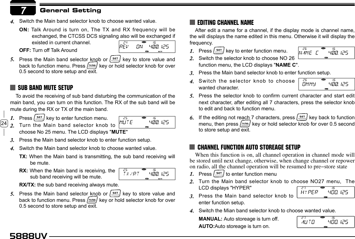 245888UVGeneral SettingTo avoid the receiving of sub band disturbing the communication of the main band, you can turn on this function. The RX of the sub band will be mute during the RX or TX of the main band.Press 1.   key to enter function menu.Turn the Main band selector knob to 2. choose No 25 menu. The LCD displays &quot;MUTE&quot;Press the Main band selector knob to enter function setup.3. Switch the Main band selector knob to choose wanted value.4. TX: When the Main band is transmitting, the sub band receiving will be mute.RX: When the Main band is receiving, the sub band receiving will be mute.RX/TX: the sub band receiving always mute.Press the Main band selector knob or 5.   key to store value and back to function menu. Press   key or hold selector knob for over 0.5 second to store setup and exit.SUB BAND MUTE SETUPEDITING CHANNEL NAME7After edit a name for a channel, if the display mode is channel name, the will displays the name edited in this menu. Otherwise it will display the  frequency.Press 1.   key to enter function menu.Switch the selector knob to choose NO 26 2. function menu, the LCD displays &quot;NAME C&quot;.Press the Main band selector knob to enter function setup.3. Switch  the  selector  knob  to  choose 4. wanted character.Press the selector knob to conrm current character and  start edit 5. next character, after editing all 7 characters, press the selector knob to edit and back to function menu.If the editing not reach 7 characters, press 6.   key back to function menu, then press   key or hold selector knob for over 0.5 second to store setup and exit.CHANNEL FUNCTION AUTO STOREAGE SETUPWhen this function is on, all channel operation in channel mode will be stored until next change, otherwise, when change channel or repower on radio, all the channel operation will be resumed to pre-store statePress 1.   to enter function menuTurn the Main band selector knob to choose  NO27  menu,  The    2. LCD displays &quot;HYPER&quot;Press the Main band selector knob to 3. enter function setup.Switch the Mian band selector knob to choose wanted value.4. MANUAL: Auto storeage is turn off.AUTO:Auto storeage is turn on.Switch the Main band selector knob to choose wanted value.4. ON: Talk Around  is  turn on, The TX and RX frequency will be exchanged, the CTCSS DCS signaling also will be exchanged if existed in current channel.OFF: Turn off Talk AroundPress the Main band selector knob or 5.   key to store value and back to function menu. Press   key or hold selector knob for over 0.5 second to store setup and exit.