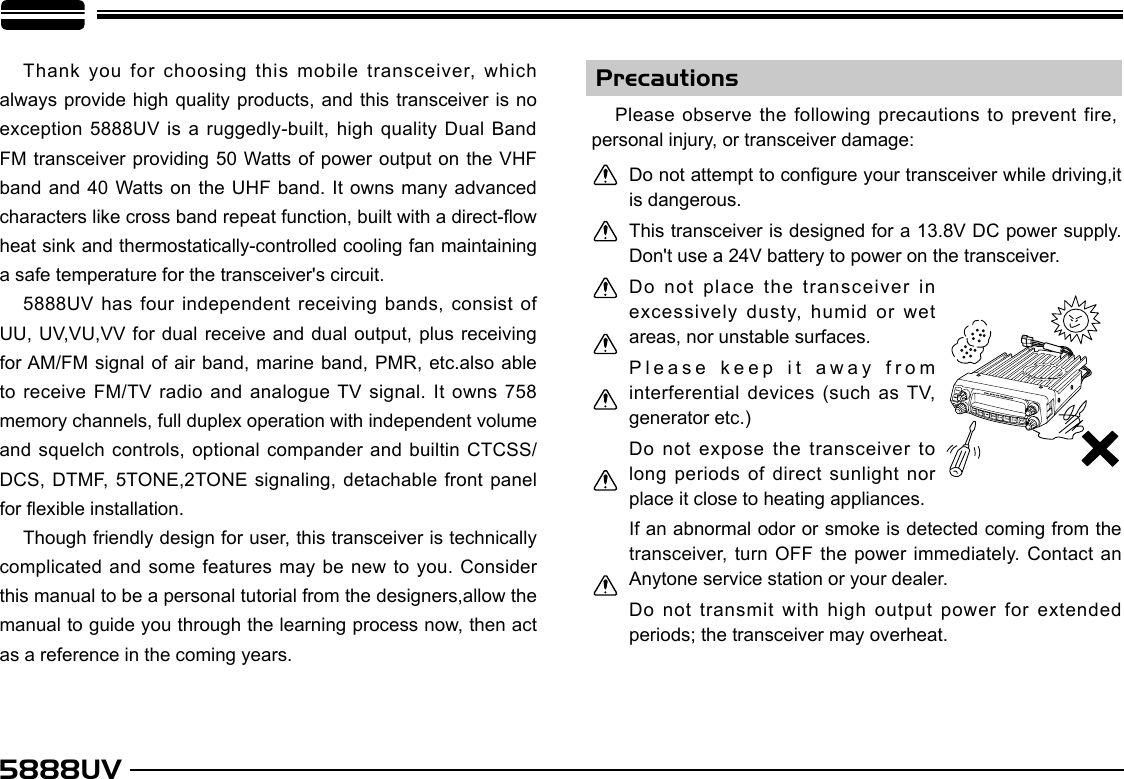 5888UVPrecautionsThank you for  choosing this mobile transceiver, which always provide high quality products, and this transceiver is no exception 5888UV is  a ruggedly-built, high quality Dual  Band FM transceiver providing 50 Watts of power output on the VHF band and 40  Watts on the UHF band. It owns many advanced characters like cross band repeat function, built with a direct-ow heat sink and thermostatically-controlled cooling fan maintaining a safe temperature for the transceiver&apos;s circuit.5888UV has four  independent receiving bands, consist of UU, UV,VU,VV for dual receive and dual output, plus receiving for AM/FM signal of air band, marine band, PMR, etc.also able to receive FM/TV radio and analogue TV signal. It owns  758 memory channels, full duplex operation with independent volume and squelch controls, optional compander and builtin CTCSS/DCS, DTMF, 5TONE,2TONE signaling, detachable front panel for exible installation.Though friendly design for user, this transceiver is technically complicated and some features may be  new to you. Consider this manual to be a personal tutorial from the designers,allow the manual to guide you through the learning process now, then act as a reference in the coming years.Please observe the following precautions to prevent fire, personal injury, or transceiver damage:Do not attempt to congure your transceiver while driving,it is dangerous.This transceiver is designed for a 13.8V DC power supply. Don&apos;t use a 24V battery to power on the transceiver.Do not place the transceiver in excessively dusty, humid or wet areas, nor unstable surfaces.Please keep it  away from interferential devices (such as TV, generator etc.)Do  not  expose  the  transceiver  to long periods of direct sunlight nor place it close to heating appliances.If an abnormal odor or smoke is detected coming from the transceiver, turn OFF the power immediately. Contact an Anytone service station or your dealer.Do not transmit with high output power for extended periods; the transceiver may overheat.