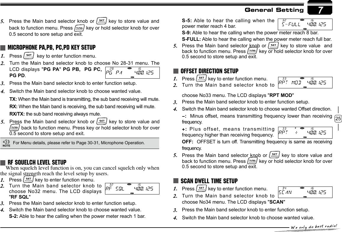 25Press 1.    key to enter function menu.Turn the Main band selector knob to choose  No  28-31 menu. The 2. LCD displays &quot;PG PA&quot; PG  PB,  PG PC, PG PD.Press the Main band selector knob to enter function setup.3. Switch the Main band selector knob to choose wanted value.4. TX: When the Main band is transmitting, the sub band receiving will mute.RX: When the Main band is receiving, the sub band receiving will mute.RX/TX: the sub band receiving always mute.Press the Main band selector knob or 5.   key to store value and  back to function menu. Press key or hold selector knob for over 0.5 second to store setup and exit.MICROPHONE PA,PB, PC,PD KEY SETUPFor Menu details, please refer to Page 30-31, Microphone Operation.NOTE7General SettingPress 1.   key to enter function menu.Turn the Main band selector knob to 2. Press 1.   key to enter function menu.Turn the Main band selector knob to 2. choose No34 menu. The LCD displays &quot;SCAN&quot;Press the Main band selector knob to enter function setup.3. Switch the Main band selector knob to choose wanted value.4. RF SQUELCH LEVEL SETUPOFFSET DIRECTION SETUPSCAN DWELL TIME SETUPWhen squelch level function is on, you can cancel squelch only when the signal strength reach the level setup by users.  Press 1.   key to enter function menu.Turn the Main band selector knob to 2. choose No32 menu. The LCD displays &quot;RF SQL&quot;Press the Main band selector knob to enter function setup.3. Switch the Main band selector knob to choose wanted value.4. S-2: Able to hear the calling when the power meter reach 1 bar.choose No33 menu. The LCD displays &quot;RPT MOD&quot;Press the Main band selector knob to enter function setup.3. Switch the Main band selector knob to choose wanted Offset direction.4. -:  Minus offset, means transmitting frequency lower than receiving frequency.+: Plus offset, means transmitting frequency higher than receiving frequency.OFF:  OFFSET is turn off. Transmitting frequency is same as receiving frequency.Press the Main band selector knob or 5.   key to store value and back to function menu. Press   key or hold selector knob for over 0.5 second to store setup and exit.Press the Main band selector knob or 5.   key to  store  value and back to function menu. Press   key or hold selector knob for over 0.5 second to sore setup and exit.S-5: Able to hear the calling when the power meter reach 4 bar.S-9: Able to hear the calling when the power meter reach 8 bar.S-FULL: Able to hear the calling when the power meter reach full bar.Press the Main band selector knob or 5.   key to store value  and back to function menu. Press   key or hold selector knob for over 0.5 second to store setup and exit.