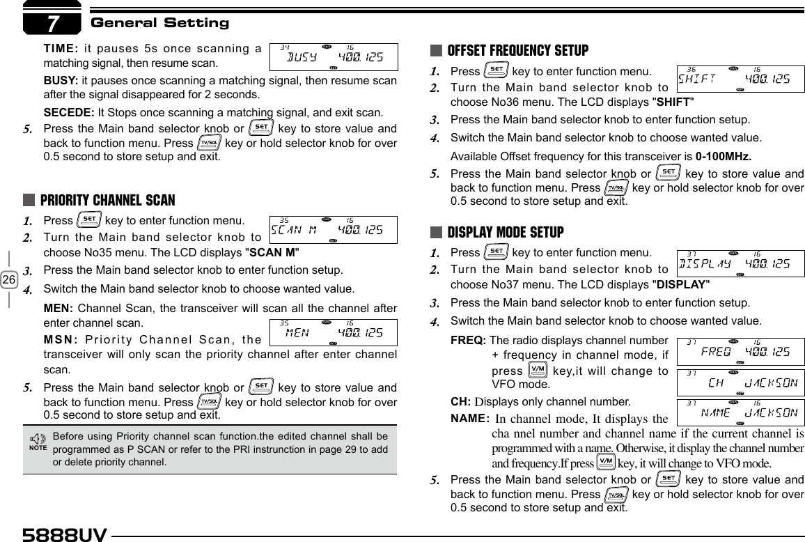 265888UV7General SettingPress 1.   key to enter function menu.Turn the Main band selector knob to 2. choose No36 menu. The LCD displays &quot;SHIFT&quot;Press the Main band selector knob to enter function setup.3. Switch the Main band selector knob to choose wanted value.4. Available Offset frequency for this transceiver is 0-100MHz.Press the Main band selector knob or 5.   key to store value and back to function menu. Press   key or hold selector knob for over 0.5 second to store setup and exit.Press 1.   key to enter function menu.Turn the Main band selector knob to 2. choose No37 menu. The LCD displays &quot;DISPLAY&quot;Press the Main band selector knob to enter function setup.3. Switch the Main band selector knob to choose wanted value.4. FREQ: The radio displays channel number + frequency in channel mode, if press   key,it will change to VFO mode.CH: Displays only channel number.NAME: In channel mode, It displays the cha nnel number and channel name if the current channel is programmed with a name. Otherwise, it display the channel number and frequency.If press   key, it will change to VFO mode.Press the Main band selector knob or 5.   key to store value and back to function menu. Press   key or hold selector knob for over 0.5 second to store setup and exit.OFFSET FREQUENCY SETUPDISPLAY MODE SETUPBefore using Priority channel scan  function.the edited channel shall be programmed as P SCAN or refer to the PRI instrunction in page 29 to add or delete priority channel.NOTEPress 1.   key to enter function menu.Turn the Main band selector knob to 2. choose No35 menu. The LCD displays &quot;SCAN M&quot;Press the Main band selector knob to enter function setup.3. Switch the Main band selector knob to choose wanted value.4. MEN: Channel Scan, the transceiver will scan all the channel  after enter channel scan.MSN: Priority Channel Scan, the transceiver will only scan the priority channel after enter channel scan.Press the Main band selector knob or 5.   key to store value and back to function menu. Press   key or hold selector knob for over 0.5 second to store setup and exit.PRIORITY CHANNEL SCANTIME: it pauses 5s once scanning a matching signal, then resume scan.BUSY: it pauses once scanning a matching signal, then resume scan after the signal disappeared for 2 seconds.SECEDE: It Stops once scanning a matching signal, and exit scan.Press the Main band selector knob or 5.   key to store value and back to function menu. Press   key or hold selector knob for over 0.5 second to store setup and exit.