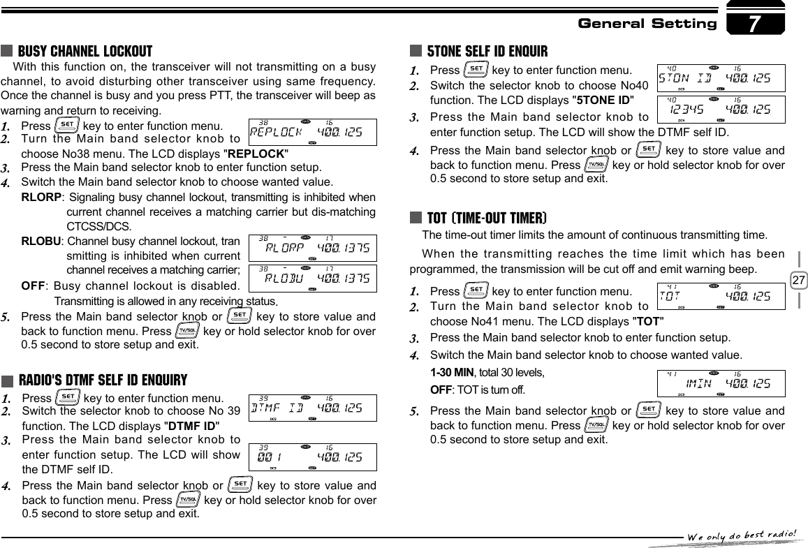 27With this function on, the transceiver will not transmitting on a busy channel, to avoid disturbing other transceiver using same frequency. Once the channel is busy and you press PTT, the transceiver will beep as warning and return to receiving.Press 1.   key to enter function menu.Turn the Main band selector knob to 2. choose No38 menu. The LCD displays &quot;REPLOCK&quot;Press the Main band selector knob to enter function setup.3. Switch the Main band selector knob to choose wanted value.4. RLORP:  Signaling busy channel lockout, transmitting is inhibited when current channel receives a matching carrier but dis-matching CTCSS/DCS.RLOBU: Channel busy channel lockout, tran smitting is inhibited when current channel receives a matching carrier;OFF: Busy channel lockout is disabled. Transmitting is allowed in any receiving status.Press the Main band selector knob or 5.   key to store value and back to function menu. Press   key or hold selector knob for over 0.5 second to store setup and exit.BUSY CHANNEL LOCKOUTRADIO&apos;S DTMF SELF ID ENQUIRY7General SettingPress 1.   key to enter function menu.Switch the  selector knob to choose  No40 2. function. The LCD displays &quot;5TONE ID&quot;Press the Main band selector knob to 3. enter function setup. The LCD will show the DTMF self ID.Press the Main band selector knob or 4.   key to store value and back to function menu. Press   key or hold selector knob for over 0.5 second to store setup and exit.The time-out timer limits the amount of continuous transmitting time.When the transmitting reaches the time  limit  which has been programmed, the transmission will be cut off and emit warning beep.Press 1.   key to enter function menu.Turn the Main band selector knob to 2. choose No41 menu. The LCD displays &quot;TOT&quot;Press the Main band selector knob to enter function setup.3. Switch the Main band selector knob to choose wanted value.4. 1-30 MIN, total 30 levels,OFF: TOT is turn off.Press the Main band selector knob or 5.   key to store value and back to function menu. Press   key or hold selector knob for over 0.5 second to store setup and exit.5TONE SELF ID ENQUIRTOT (TIME-OUT TIMER)Press 1.   key to enter function menu.Switch the selector knob to choose No 39 2. function. The LCD displays &quot;DTMF ID&quot;Press the Main band selector knob to 3. enter function setup. The LCD will show the DTMF self ID.Press the Main band selector knob or 4.   key to store value and back to function menu. Press   key or hold selector knob for over 0.5 second to store setup and exit.