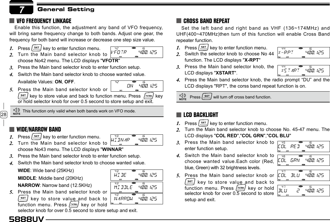 285888UV7General SettingSet the left band and right band as VHF (136~174MHz) and UHF(400~470MHz)then turn of this function will enable Cross Band repeater function.Press 1.   key to enter function menu.Switch the selector knob to choose No 44 2. function. The LCD displays &quot;X-RPT&quot;Press the Main band selector knob, the 3. LCD displays &quot;XSTART&quot;.Press the Main band selector knob, the radio prompt “DU” and the 4. LCD displays &quot;RPT&quot;, the corss band repeat function is on.Press 1.   key to enter function menu.Turn the Main band selector knob to choose No. 45-47 menu. The 2. LCD displays &quot;COL RED&quot;,&quot;COL GRN&quot;,&quot;COL BLU&quot;Press the Main band selector knob to 3. enter function setup.Switch the Main band selector knob to 4. choose wanted value.Each color (Red, blue, Green) with 32 brightness levels.Press the Main band selector knob or 5.  key to store value and back to function menu. Press   key  or hold selector knob for over 0.5 second to store setup and exit.CROSS BAND REPEATLCD BACKLIGHTPress 1.   key to enter function menu.Turn the Main band selector knob to 2. choose No43 menu. The LCD displays &quot;WINNAR&quot;Press the Main band selector knob to enter function setup.3. Switch the Main band selector knob to choose wanted value.4. WIDE: Wide band (25KHz)MIDDLE: Middle band (20KHz)NARROW: Narrow band (12.5KHz)Press the Main band selector knob or 5.  key to store value and back  to function menu. Press   key  or hold selector knob for over 0.5 second to store setup and exit.WIDE/NARROW BANDThis function only valid when both bands work on VFO mode. Press   will turn off cross band function.NOTENOTEEnable this function, the adjustment any band of VFO frequency, will bring same frequency change to both bands. Adjust one gear, the frequency for both band will increase or decrease one step size value.Press 1.   key to enter function menu.Turn the Main band selector knob to 2. choose No42 menu. The LCD displays &quot;VFOTR&quot;Press the Main band selector knob to enter function setup.3. Switch the Main band selector knob to choose wanted value.4. Available Values: ON, OFF.Press the Main band selector knob or 5.  key to store value and back to function menu. Press    key or hold selector knob for over 0.5 second to store setup and exit.VFO FREQUENCY LINKAGE