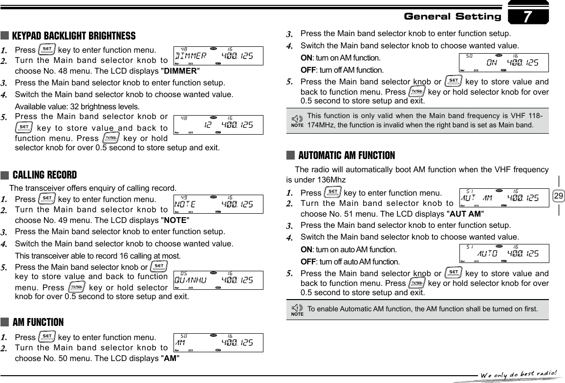 29Press 1.   key to enter function menu.Turn the Main band selector knob to 2. choose No. 48 menu. The LCD displays &quot;DIMMER&quot;Press the Main band selector knob to enter function setup.3. Switch the Main band selector knob to choose wanted value.4. Available value: 32 brightness levels.Press the Main band selector knob or 5.  key to store value and back  to function menu. Press   key  or hold selector knob for over 0.5 second to store setup and exit.KEYPAD BACKLIGHT BRIGHTNESSThe transceiver offers enquiry of calling record.Press 1.   key to enter function menu.Turn the Main band selector knob to 2. choose No. 49 menu. The LCD displays &quot;NOTE&quot;Press the Main band selector knob to enter function setup.3. Switch the Main band selector knob to choose wanted value.4. This transceiver able to record 16 calling at most.Press the Main band selector knob or 5.   key to store value and back to function menu. Press   key or  hold  selector knob for over 0.5 second to store setup and exit.CALLING RECORDPress 1.   key to enter function menu. Turn the  Main band selector knob to 2. choose No. 50 menu. The LCD displays &quot;AM&quot;AM FUNCTIONThis function is only  valid when the Main band frequency is VHF 118-174MHz, the function is invalid when the right band is set as Main band.NOTEAUTOMATIC AM FUNCTIONTo enable Automatic AM function, the AM function shall be turned on rst.The radio will automatically boot AM function when the VHF frequency is under 136Mhz Press 1.   key to enter function menu.Turn the Main band selector knob to 2. choose No. 51 menu. The LCD displays &quot;AUT AM&quot;Press the Main band selector knob to enter function setup.3. Switch the Main band selector knob to choose wanted value.4. ON: turn on auto AM function.OFF: turn off auto AM function.Press the Main band selector knob or 5.   key to store value and back to function menu. Press   key or hold selector knob for over 0.5 second to store setup and exit.NOTE7General SettingPress the Main band selector knob to enter function setup.3. Switch the Main band selector knob to choose wanted value.4. ON: turn on AM function.OFF: turn off AM function.Press the Main band selector knob or 5.   key to store value and back to function menu. Press   key or hold selector knob for over 0.5 second to store setup and exit.