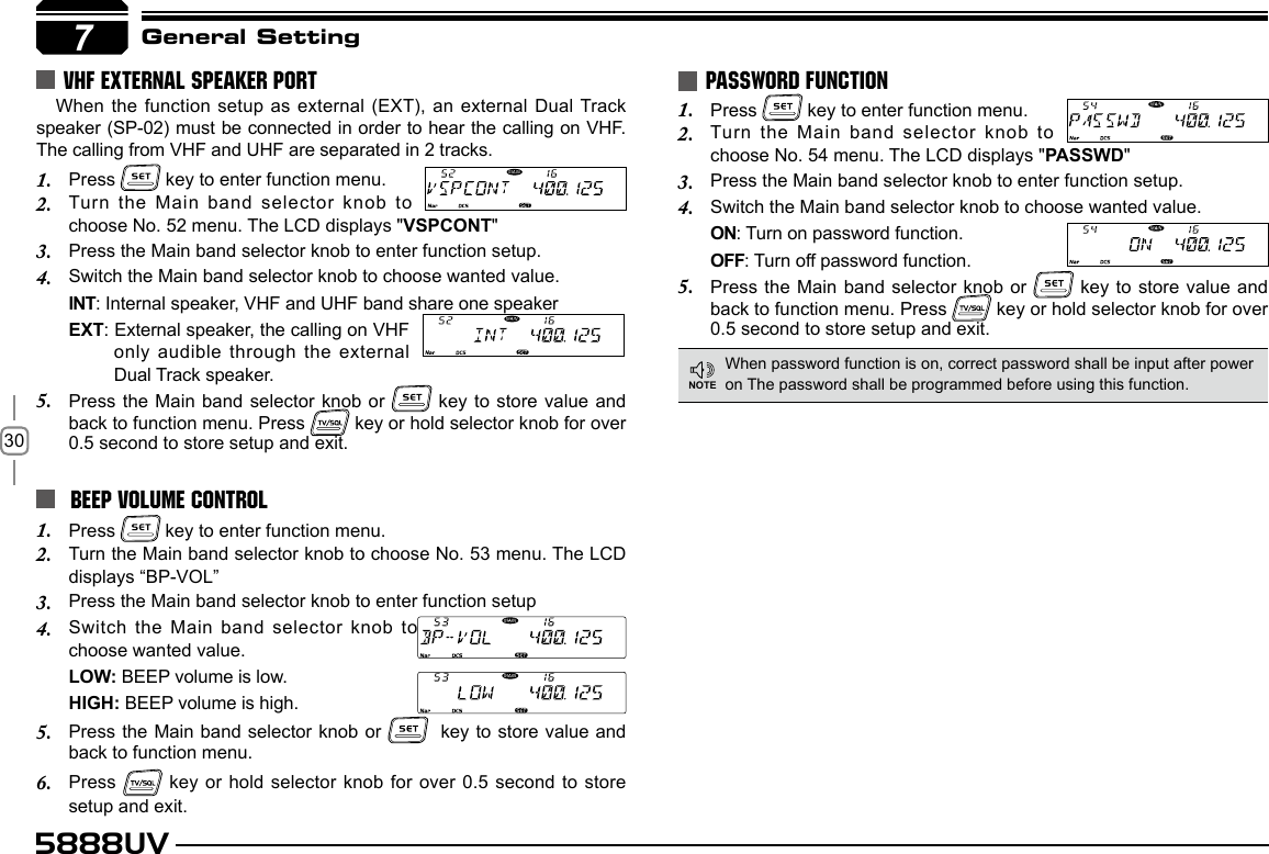 305888UVPress 1.   key to enter function menu.Turn the Main band selector knob to 2. choose No. 54 menu. The LCD displays &quot;PASSWD&quot;Press the Main band selector knob to enter function setup.3. Switch the Main band selector knob to choose wanted value.4. ON: Turn on password function.OFF: Turn off password function.Press the Main band selector knob or 5.   key to store value and  back to function menu. Press   key or hold selector knob for over  0.5 second to store setup and exit.PASSWORD FUNCTIONWhen password function is on, correct password shall be input after power on The password shall be programmed before using this function.7General SettingNOTE BEEP VOLUME CONTROL Press 1.   key to enter function menu.Turn the Main band selector knob to choose No. 53 menu. The LCD 2. displays “BP-VOL”Press the Main band selector knob to enter function setup3. Switch the Main band selector knob to 4. choose wanted value.LOW: BEEP volume is low.HIGH: BEEP volume is high.Press the Main band selector knob or 5.    key to store value and back to function menu. Press 6.    key or hold selector knob for over 0.5 second to store setup and exit.VHF EXTERNAL SPEAKER PORTWhen the function setup as external (EXT), an external Dual Track speaker (SP-02) must be connected in order to hear the calling on VHF. The calling from VHF and UHF are separated in 2 tracks.Press 1.   key to enter function menu.Turn the Main band selector knob to 2. choose No. 52 menu. The LCD displays &quot;VSPCONT&quot;Press the Main band selector knob to enter function setup.3. Switch the Main band selector knob to choose wanted value.4. INT: Internal speaker, VHF and UHF band share one speakerEXT: External speaker, the calling on VHF only audible through the external Dual Track speaker.Press the Main band selector knob or 5.   key to store value and back to function menu. Press   key or hold selector knob for over 0.5 second to store setup and exit.