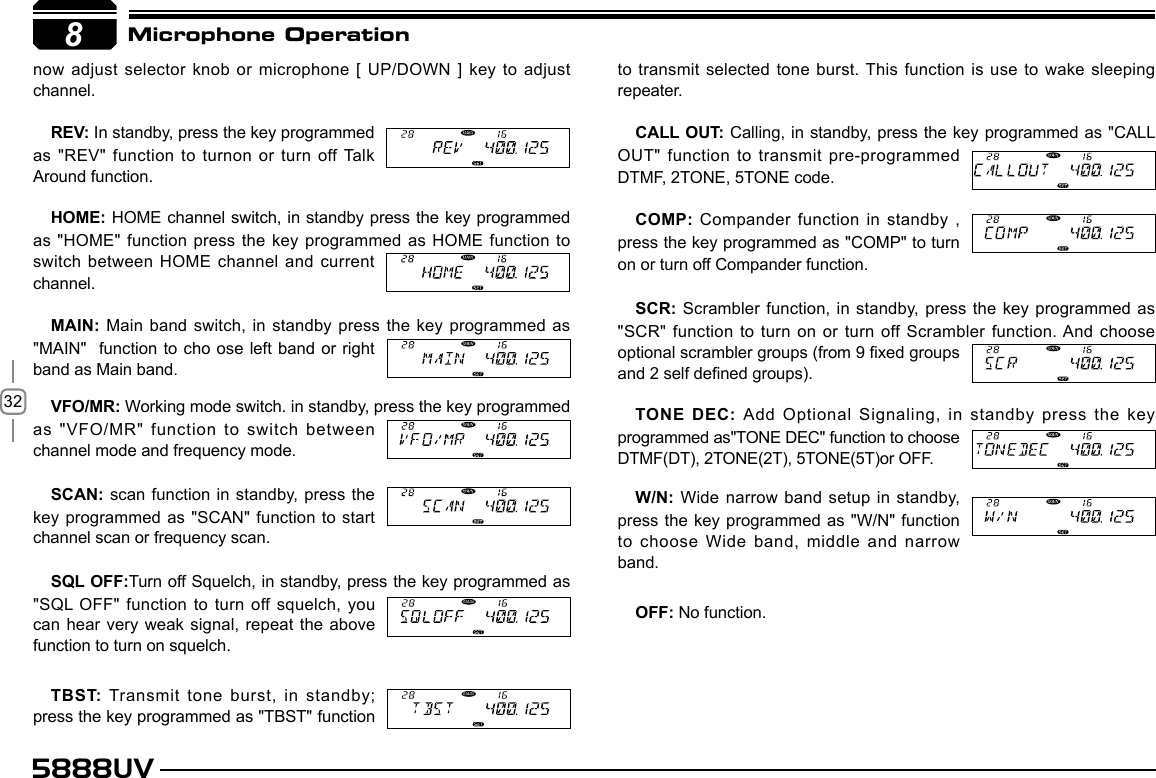 325888UV8Microphone Operationnow adjust selector knob or microphone [  UP/DOWN ] key to adjust channel.REV: In standby, press the key programmed as &quot;REV&quot; function to turnon or turn off Talk Around function.HOME: HOME channel switch, in standby press the key programmed as &quot;HOME&quot; function press the key  programmed  as HOME function to switch between HOME channel and current channel.MAIN: Main band switch, in standby press the key  programmed as &quot;MAIN&quot;  function to cho ose  left band or right band as Main band.VFO/MR: Working mode switch. in standby, press the key programmed as &quot;VFO/MR&quot; function to switch between channel mode and frequency mode.SCAN: scan function in standby, press the key programmed as &quot;SCAN&quot; function to start channel scan or frequency scan.SQL OFF:Turn off Squelch, in standby, press the key programmed as &quot;SQL OFF&quot; function to turn off squelch, you can hear very weak signal, repeat the above function to turn on squelch.TBST: Transmit tone burst, in standby; press the key programmed as &quot;TBST&quot; function to transmit selected tone burst. This function is use to wake sleeping repeater.CALL OUT: Calling, in  standby, press the key programmed as &quot;CALL OUT&quot; function to transmit pre-programmed DTMF, 2TONE, 5TONE code.COMP: Compander function in standby , press the key programmed as &quot;COMP&quot; to turn on or turn off Compander function.SCR: Scrambler function, in standby, press the key programmed as &quot;SCR&quot; function to turn on or turn off Scrambler function. And choose optional scrambler groups (from 9 xed groups and 2 self dened groups).TONE DEC: Add Optional Signaling, in standby press the key programmed as&quot;TONE DEC&quot; function to choose DTMF(DT), 2TONE(2T), 5TONE(5T)or OFF. W/N: Wide narrow band setup in standby, press the key programmed as &quot;W/N&quot; function to choose Wide band, middle and narrow band.OFF: No function.